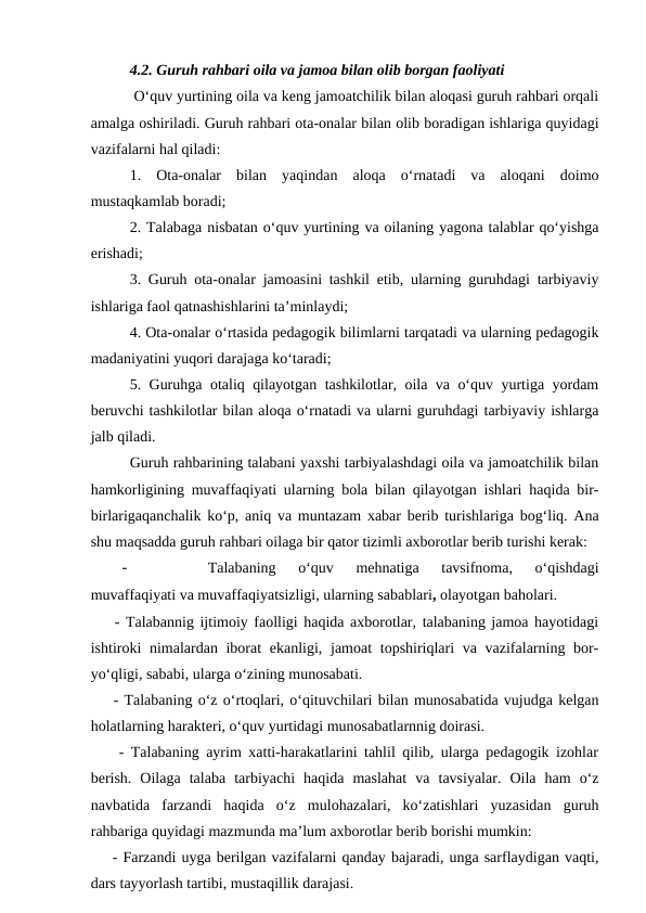 4.2. Guruh rahbari oila va jamoa bilan olib borgan faoliyati
 O‘quv yurtining oila va keng jamoatchilik bilan aloqasi guruh rahbari orqali
amalga oshiriladi. Guruh rahbari ota-onalar bilan olib boradigan ishlariga quyidagi
vazifalarni hal qiladi:
1.  Ota-onalar  bilan  yaqindan  aloqa  o‘rnatadi  va  aloqani  doimo
mustaqkamlab boradi;
2. Talabaga nisbatan o‘quv yurtining va oilaning yagona talablar qo‘yishga
erishadi;
3. Guruh ota-onalar jamoasini tashkil etib, ularning guruhdagi tarbiyaviy
ishlariga faol qatnashishlarini ta’minlaydi;
4. Ota-onalar o‘rtasida pedagogik bilimlarni tarqatadi va ularning pedagogik
madaniyatini yuqori darajaga ko‘taradi;
5. Guruhga otaliq qilayotgan tashkilotlar, oila va o‘quv yurtiga yordam
beruvchi tashkilotlar bilan aloqa o‘rnatadi va ularni guruhdagi tarbiyaviy ishlarga
jalb qiladi.
Guruh rahbarining talabani yaxshi tarbiyalashdagi oila va jamoatchilik bilan
hamkorligining muvaffaqiyati ularning bola bilan qilayotgan ishlari haqida bir-
birlarigaqanchalik ko‘p, aniq va muntazam xabar berib turishlariga bog‘liq. Ana
shu maqsadda guruh rahbari oilaga bir qator tizimli axborotlar berib turishi kerak:
-
Talabaning  o‘quv  mehnatiga  tavsifnoma,  o‘qishdagi
muvaffaqiyati va muvaffaqiyatsizligi, ularning sabablari, olayotgan baholari. 
    - Talabannig ijtimoiy faolligi haqida axborotlar, talabaning jamoa hayotidagi
ishtiroki nimalardan iborat ekanligi, jamoat  topshiriqlari  va vazifalarning bor-
yo‘qligi, sababi, ularga o‘zining munosabati. 
    - Talabaning o‘z o‘rtoqlari, o‘qituvchilari bilan munosabatida vujudga kelgan
holatlarning harakteri, o‘quv yurtidagi munosabatlarnnig doirasi. 
    - Talabaning ayrim xatti-harakatlarini tahlil qilib, ularga pedagogik izohlar
berish.  Oilaga  talaba  tarbiyachi  haqida  maslahat  va  tavsiyalar.  Oila  ham  o‘z
navbatida  farzandi  haqida  o‘z  mulohazalari,  ko‘zatishlari  yuzasidan  guruh
rahbariga quyidagi mazmunda ma’lum axborotlar berib borishi mumkin:
    - Farzandi uyga berilgan vazifalarni qanday bajaradi, unga sarflaydigan vaqti,
dars tayyorlash tartibi, mustaqillik darajasi. 
