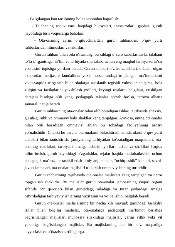    - Belgilangan kun tartibining bola tomonidan bajarilishi. 
   -  Talabaning  o‘quv  yurti  haqidagi  hikoyalari,  taassurotlari,  gaplari,  guruh
hayotidagi turli voqealarga baholari. 
 
  -  Ota-onaning  ayrim  o‘qituvchilardan,  guruh  rahbaridan,  o‘quv  yurti
rahbarlaridan iltimoslari va takliflari.
Guruh rahbari bilan oila o‘rtasidagi bu xildagi o‘zaro xabarlashuvlar talabani
to‘la o‘rganishga, ta’lim va tarbiyada shu talaba uchun eng maqbul tarbiya va ta’sir
vositasini topishga yordam beradi. Guruh rahbari o‘z ko‘zatishlari, oiladan olgan
axborotlari natijasini kundalikka yozib borsa, undagi to‘plangan ma’lumotlarni
vaqti-vaqtida o‘rganish bilan shularga asoslanib tegishli xulosalar chiqarsa, bola
xulqini va fazilatlarini yaxshilash yo‘llari, keyingi rejalarni belgilasa, erishilgan
darajani  hisobga  olib  yangi  pedagogik  talablar  qo‘yib  bo‘lsa,  tarbiya  albatta
samarali natija beradi.
Guruh rahbarining ota-onalar bilan olib boradigan ishlari tajribasida shaxsiy,
guruh-guruhli va ommaviy kabi shakllar keng tarqalgan. Ayniqsa, uning ota-onalar
bilan  olib  boradigan  ommaviy  ishlari  bu  sohadagi  faoliyatinnig  asosiy
yo‘nalishidir. Chunki bu barcha ota-onalarni birlashtiradi hamda ularni o‘quv yurti
talablari bilan tanishtirish, jamiyatning tarbiyadan ko‘zatadigan maqsadlari, ota-
onaning vazifalari, tarbiyani amalga oshirish yo‘llari, uslub va shakllari haqida
bilim berish, guruh hayotidagi o‘zgarishlar, rejalar haqida maslahatlashish uchun
pedagogik ma’ruzalar tashkil etish ilmiy anjumanlar, “ochiq eshik” kunlari, savol-
javob kechalari, ota-onalar majlislari o‘tkazish ommaviy ishning turlaridir.
Guruh rahbarining tajribasida ota-onalar majlislari keng tarqalgan va qaror
topgan ish shaklidir. Bu majlislar guruh ota-onalar jamoasining yuqori organi
sifatida  o‘z  qarorlari  bilan  guruhdagi,  oiladagi  va  turar  joylardagi  amalga
oshiriladigan tarbiyaviy ishlarning vazifasini va yo‘nalishini belgilab beradi.
Guruh ota-onalar majlislarining bir necha xili mavjud: guruhdagi tashkiliy
ishlar  bilan  bog‘liq  majlislar,  ota-onalarga  pedagogik  ma’lumot  berishga
bag‘ishlangan  majlislar,  munozara  shaklidagi  majlislar,  yarim  yillik  yoki  yil
yakuniga  bag‘ishlangan  majlislar.  Bu  majlislarning  har  biri  o‘z  maqsadiga
tayyorlash va o‘tkazish tartibiga ega.
