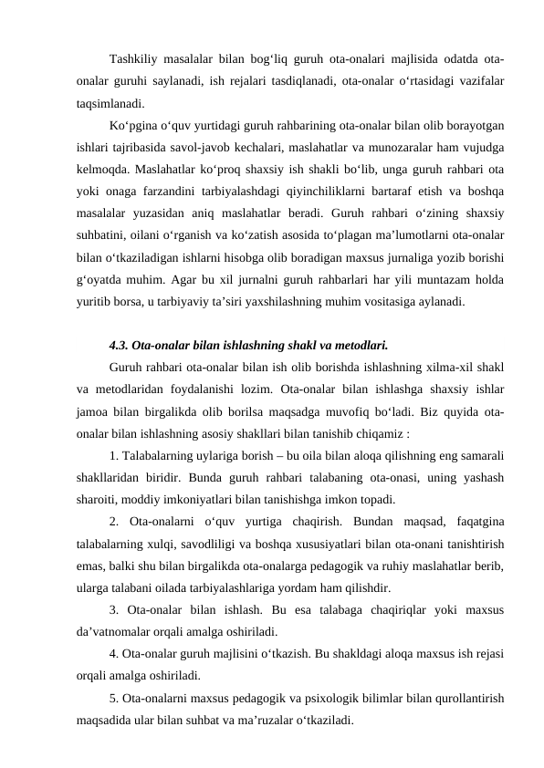 Tashkiliy masalalar bilan bog‘liq guruh ota-onalari majlisida odatda ota-
onalar guruhi saylanadi, ish rejalari tasdiqlanadi, ota-onalar o‘rtasidagi vazifalar
taqsimlanadi.
Ko‘pgina o‘quv yurtidagi guruh rahbarining ota-onalar bilan olib borayotgan
ishlari tajribasida savol-javob kechalari, maslahatlar va munozaralar ham vujudga
kelmoqda. Maslahatlar ko‘proq shaxsiy ish shakli bo‘lib, unga guruh rahbari ota
yoki onaga farzandini tarbiyalashdagi qiyinchiliklarni bartaraf etish va boshqa
masalalar  yuzasidan  aniq  maslahatlar  beradi.  Guruh  rahbari  o‘zining  shaxsiy
suhbatini, oilani o‘rganish va ko‘zatish asosida to‘plagan ma’lumotlarni ota-onalar
bilan o‘tkaziladigan ishlarni hisobga olib boradigan maxsus jurnaliga yozib borishi
g‘oyatda muhim. Agar bu xil jurnalni guruh rahbarlari har yili muntazam holda
yuritib borsa, u tarbiyaviy ta’siri yaxshilashning muhim vositasiga aylanadi.
4.3. Ota-onalar bilan ishlashning shakl va metodlari. 
Guruh rahbari ota-onalar bilan ish olib borishda ishlashning xilma-xil shakl
va  metodlaridan  foydalanishi  lozim.  Ota-onalar  bilan  ishlashga  shaxsiy  ishlar
jamoa bilan birgalikda olib borilsa maqsadga muvofiq bo‘ladi. Biz quyida ota-
onalar bilan ishlashning asosiy shakllari bilan tanishib chiqamiz :
1. Talabalarning uylariga borish – bu oila bilan aloqa qilishning eng samarali
shakllaridan  biridir.  Bunda  guruh  rahbari  talabaning  ota-onasi,  uning  yashash
sharoiti, moddiy imkoniyatlari bilan tanishishga imkon topadi.
2.  Ota-onalarni  o‘quv  yurtiga  chaqirish.  Bundan  maqsad,  faqatgina
talabalarning xulqi, savodliligi va boshqa xususiyatlari bilan ota-onani tanishtirish
emas, balki shu bilan birgalikda ota-onalarga pedagogik va ruhiy maslahatlar berib,
ularga talabani oilada tarbiyalashlariga yordam ham qilishdir.
3.  Ota-onalar  bilan  ishlash.  Bu  esa  talabaga  chaqiriqlar  yoki  maxsus
da’vatnomalar orqali amalga oshiriladi.
4. Ota-onalar guruh majlisini o‘tkazish. Bu shakldagi aloqa maxsus ish rejasi
orqali amalga oshiriladi.
5. Ota-onalarni maxsus pedagogik va psixologik bilimlar bilan qurollantirish
maqsadida ular bilan suhbat va ma’ruzalar o‘tkaziladi.
