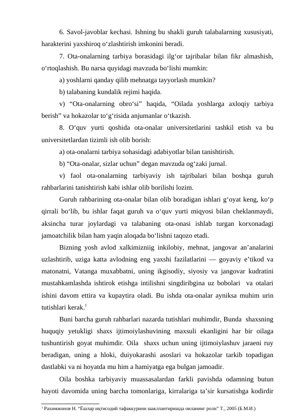 6. Savol-javoblar kechasi. Ishning bu shakli guruh talabalarning xususiyati,
harakterini yaxshiroq o‘zlashtirish imkonini beradi.
7. Ota-onalarning tarbiya borasidagi ilg‘or tajribalar bilan fikr almashish,
o‘rtoqlashish. Bu narsa quyidagi mavzuda bo‘lishi mumkin:
a) yoshlarni qanday qilib mehnatga tayyorlash mumkin?
b) talabaning kundalik rejimi haqida.
v)  “Ota-onalarning  obro‘si”  haqida,  “Oilada  yoshlarga  axloqiy  tarbiya
berish” va hokazolar to‘g‘risida anjumanlar o‘tkazish.
8.  O‘quv  yurti  qoshida  ota-onalar  universitetlarini  tashkil  etish  va  bu
universitetlardan tizimli ish olib borish:
a) ota-onalarni tarbiya sohasidagi adabiyotlar bilan tanishtirish.
b) “Ota-onalar, sizlar uchun” degan mavzuda og‘zaki jurnal.
v)  faol  ota-onalarning  tarbiyaviy  ish  tajribalari  bilan  boshqa  guruh
rahbarlarini tanishtirish kabi ishlar olib borilishi lozim.
Guruh rahbarining ota-onalar bilan olib boradigan ishlari g‘oyat keng, ko‘p
qirrali bo‘lib, bu ishlar faqat guruh va o‘quv yurti miqyosi bilan cheklanmaydi,
aksincha  turar  joylardagi  va  talabaning  ota-onasi  ishlab  turgan  korxonadagi
jamoatchilik bilan ham yaqin aloqada bo‘lishni taqozo etadi.
Bizning yosh avlod xalkimizniig inkilobiy, mehnat, jangovar an’analarini
uzlashtirib, uziga katta avlodning eng yaxshi fazilatlarini — goyaviy e’tikod va
matonatni, Vatanga muxabbatni, uning ikgisodiy, siyosiy va jangovar kudratini
mustahkamlashda ishtirok etishga intilishni singdiribgina uz bobolari  va otalari
ishini davom ettira va kupaytira oladi. Bu ishda ota-onalar ayniksa muhim urin
tutishlari kerak.1
Buni barcha guruh rahbarlari nazarda tutishlari muhimdir, Bunda  shaxsning
huquqiy  yetukligi  shaxs  ijtimoiylashuvining  maxsuli  ekanligini  har  bir  oilaga
tushuntirish goyat muhimdir. Oila  shaxs uchun uning ijtimoiylashuv jaraeni ruy
beradigan, uning a hloki, duiyokarashi  asoslari  va hokazolar tarkib topadigan
dastlabki va ni hoyatda mu him a hamiyatga ega bulgan jamoadir.
Oila  boshka  tarbiyaviy  muassasalardan  farkli  pavishda  odamning  butun
hayoti davomida uning barcha tomonlariga, kirralariga ta’sir kursatishga kodirdir
1 Рахимжонов Н. “Ёшлар иқтисодий тафаккурини шакллантиришда оиланинг роли” Т., 2005 (Б.М.И.)
