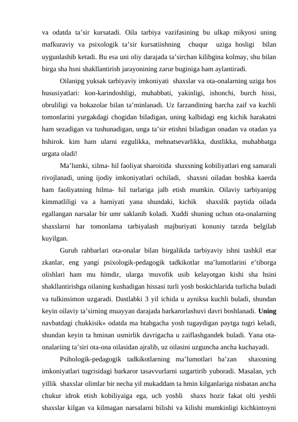va  odatda  ta’sir  kursatadi.  Oila  tarbiya  vazifasining  bu  ulkap  mikyosi  uning
mafkuraviy  va  psixologik  ta’sir  kursatiishning   chuqur  uziga  hosligi   bilan
uygunlashib ketadi. Bu esa uni oliy darajada ta’sirchan kilibgina kolmay, shu bilan
birga sha hsni shakllantirish jarayonining zarur buginiga ham aylantiradi.
Oilanipg yuksak tarbiyaviy imkoniyati  shaxslar va ota-onalarning uziga hos
hususiyatlari:  kon-karindoshligi,  muhabbati,  yakinligi,  ishonchi,  burch  hissi,
obruliligi va hokazolar bilan ta’minlanadi. Uz farzandining barcha zaif va kuchli
tomonlarini yurgakdagi chogidan biladigan, uning kalbidagi eng kichik harakatni
ham sezadigan va tushunadigan, unga ta’sir etishni biladigan onadan va otadan ya
hshirok.  kim  ham  ularni  ezgulikka,  mehnatsevarlikka,  dustlikka,  muhabbatga
urgata oladi!
Ma’lumki, xilma- hil faoliyat sharoitida  shaxsning kobiliyatlari eng samarali
rivojlanadi, uning ijodiy imkoniyatlari ochiladi,  shaxsni oiladan boshka kaerda
ham  faoliyatning  hilma-  hil  turlariga  jalb  etish  mumkin.  Oilaviy  tarbiyanipg
kimmatliligi  va  a  hamiyati  yana  shundaki,  kichik   shaxslik  paytida  oilada
egallangan narsalar bir umr saklanib koladi. Xuddi shuning uchun ota-onalarning
shaxslarni  har  tomonlama  tarbiyalash  majburiyati  konuniy  tarzda  belgilab
kuyilgan.
Guruh rahbarlari ota-onalar bilan birgalikda tarbiyaviy ishni tashkil etar
zkanlar,  eng  yangi  psixologik-pedagogik  tadkikotlar  ma’lumotlarini  e’tiborga
olishlari  ham  mu  himdir,  ularga  ;muvofik  usib  kelayotgan  kishi  sha  hsini
shakllantirishga oilaning kushadigan hissasi turli yosh boskichlarida turlicha buladi
va tulkinsimon uzgaradi. Dastlabki 3 yil ichida u ayniksa kuchli buladi, shundan
keyin oilaviy ta’sirning muayyan darajada barkarorlashuvi davri boshlanadi. Uning
navbatdagi chukkisik» odatda ma htabgacha yosh tugaydigan paytga tugri keladi,
shundan keyin ta hminan usmirlik davrigacha u zaiflashgandek buladi. Yana ota-
onalariing ta’siri ota-ona oilasidan ajralib, uz oilasini uzguncha ancha kuchayadi.
Psihologik-pedagogik  tadkikotlarning  ma’lumotlari  ba’zan   shaxsning
imkoniyatlari tugrisidagi barkaror tasavvurlarni uzgartirib yuboradi. Masalan, ych
yillik  shaxslar olimlar bir necha yil mukaddam ta hmin kilganlariga nisbatan ancha
chukur  idrok  etish  kobiliyaiga  ega, uch  yoshli   shaxs  hozir  fakat  olti  yeshli
shaxslar kilgan va kilmagan narsalarni bilishi va kilishi mumkinligi kichkintoyni
