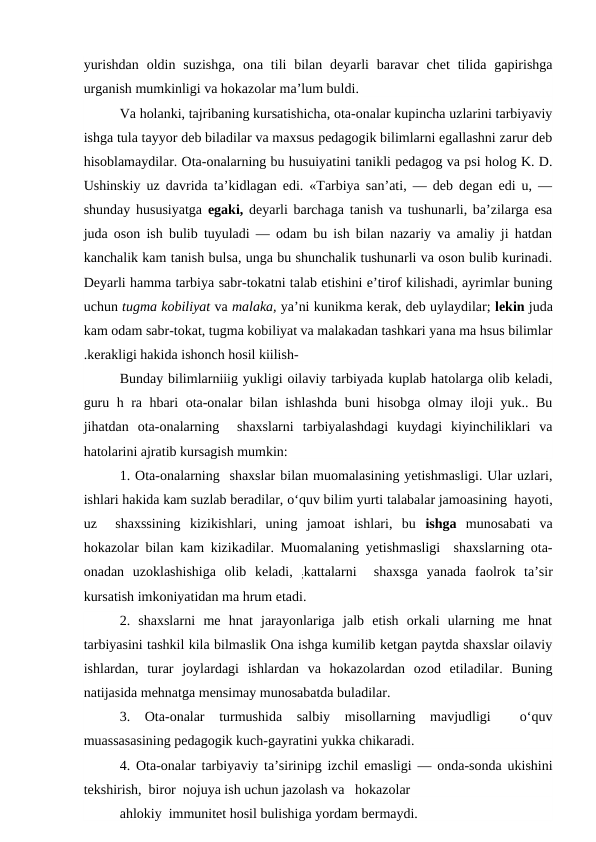 yurishdan  oldin  suzishga,  ona tili  bilan  deyarli  baravar  chet  tilida gapirishga
urganish mumkinligi va hokazolar ma’lum buldi.
Va holanki, tajribaning kursatishicha, ota-onalar kupincha uzlarini tarbiyaviy
ishga tula tayyor deb biladilar va maxsus pedagogik bilimlarni egallashni zarur deb
hisoblamaydilar. Ota-onalarning bu husuiyatini tanikli pedagog va psi holog K. D.
Ushinskiy uz davrida ta’kidlagan edi. «Tarbiya san’ati, — deb degan edi u, —
shunday hususiyatga  egaki,  deyarli barchaga tanish va tushunarli, ba’zilarga esa
juda oson ish bulib tuyuladi — odam bu ish bilan nazariy va amaliy ji hatdan
kanchalik kam tanish bulsa, unga bu shunchalik tushunarli va oson bulib kurinadi.
Deyarli hamma tarbiya sabr-tokatni talab etishini e’tirof kilishadi, ayrimlar buning
uchun tugma kobiliyat va malaka, ya’ni kunikma kerak, deb uylaydilar; lekin juda
kam odam sabr-tokat, tugma kobiliyat va malakadan tashkari yana ma hsus bilimlar
.kerakligi hakida ishonch hosil kiilish-
Bunday bilimlarniiig yukligi oilaviy tarbiyada kuplab hatolarga olib keladi,
guru h ra hbari ota-onalar bilan ishlashda buni hisobga olmay iloji yuk.. Bu
jihatdan  ota-onalarning   shaxslarni  tarbiyalashdagi  kuydagi  kiyinchiliklari  va
hatolarini ajratib kursagish mumkin:
1. Ota-onalarning  shaxslar bilan muomalasining yetishmasligi. Ular uzlari,
ishlari hakida kam suzlab beradilar, o‘quv bilim yurti talabalar jamoasining  hayoti,
uz   shaxssining  kizikishlari,  uning  jamoat  ishlari,  bu  ishga  munosabati  va
hokazolar bilan kam kizikadilar. Muomalaning yetishmasligi  shaxslarning ota-
onadan  uzoklashishiga  olib  keladi,  ;kattalarni   shaxsga  yanada  faolrok  ta’sir
kursatish imkoniyatidan ma hrum etadi.
2.  shaxslarni  me  hnat  jarayonlariga  jalb  etish  orkali  ularning  me  hnat
tarbiyasini tashkil kila bilmaslik Ona ishga kumilib ketgan paytda shaxslar oilaviy
ishlardan,  turar  joylardagi  ishlardan  va  hokazolardan  ozod  etiladilar.  Buning
natijasida mehnatga mensimay munosabatda buladilar.
3.  Ota-onalar  turmushida  salbiy  misollarning  mavjudligi   o‘quv
muassasasining pedagogik kuch-gayratini yukka chikaradi.
4. Ota-onalar tarbiyaviy ta’sirinipg izchil emasligi — onda-sonda ukishini
tekshirish,  biror  nojuya ish uchun jazolash va   hokazolar
ahlokiy  immunitet hosil bulishiga yordam bermaydi.
