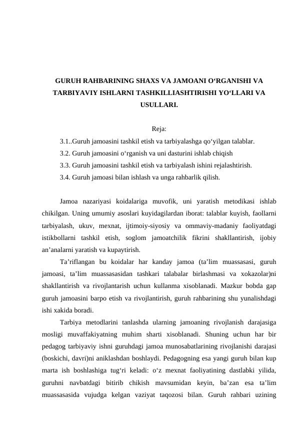 GURUH RAHBARINING SHAXS VA JAMOANI O‘RGANISHI VA
TARBIYAVIY ISHLARNI TASHKILLIASHTIRISHI YO‘LLARI VA
USULLARI.
Reja:
3.1..Guruh jamoasini tashkil etish va tarbiyalashga qo‘yilgan talablar.
3.2. Guruh jamoasini o‘rganish va uni dasturini ishlab chiqish
3.3. Guruh jamoasini tashkil etish va tarbiyalash ishini rejalashtirish.
3.4. Guruh jamoasi bilan ishlash va unga rahbarlik qilish.
Jamoa  nazariyasi  koidalariga  muvofik,  uni  yaratish  metodikasi  ishlab
chikilgan. Uning umumiy asoslari kuyidagilardan iborat: talablar kuyish, faollarni
tarbiyalash,  ukuv,  mexnat,  ijtimoiy-siyosiy  va  ommaviy-madaniy  faoliyatdagi
istikbollarni  tashkil  etish,  soglom  jamoatchilik  fikrini  shakllantirish,  ijobiy
an’analarni yaratish va kupaytirish.
Ta’riflangan  bu  koidalar  har  kanday  jamoa  (ta’lim  muassasasi,  guruh
jamoasi,  ta’lim  muassasasidan  tashkari  talabalar  birlashmasi  va  xokazolar)ni
shakllantirish va rivojlantarish uchun kullanma xisoblanadi. Mazkur bobda gap
guruh jamoasini barpo etish va rivojlantirish, guruh rahbarining shu yunalishdagi
ishi xakida boradi.
Tarbiya  metodlarini  tanlashda  ularning  jamoaning  rivojlanish  darajasiga
mosligi  muvaffakiyatning  muhim  sharti  xisoblanadi.  Shuning  uchun  har  bir
pedagog tarbiyaviy ishni guruhdagi jamoa munosabatlarining rivojlanishi darajasi
(boskichi, davri)ni aniklashdan boshlaydi. Pedagogning esa yangi guruh bilan kup
marta ish boshlashiga  tug‘ri keladi:  o‘z mexnat  faoliyatining dastlabki  yilida,
guruhni  navbatdagi  bitirib  chikish  mavsumidan  keyin,  ba’zan  esa  ta’lim
muassasasida  vujudga  kelgan  vaziyat  taqozosi  bilan.  Guruh  rahbari  uzining
