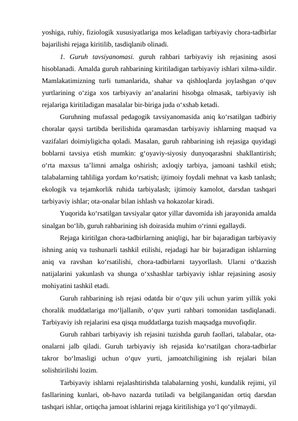 yoshiga, ruhiy, fiziologik xususiyatlariga mos keladigan tarbiyaviy chora-tadbirlar
bajarilishi rejaga kiritilib, tasdiqlanib olinadi.
1.  Guruh  tavsiyanomasi.  guruh  rahbari  tarbiyaviy  ish  rejasining  asosi
hisoblanadi. Amalda guruh rahbarining kiritiladigan tarbiyaviy ishlari xilma-xildir.
Mamlakatimizning  turli  tumanlarida,  shahar  va  qishloqlarda  joylashgan  o‘quv
yurtlarining o‘ziga xos tarbiyaviy an’analarini hisobga olmasak, tarbiyaviy ish
rejalariga kiritiladigan masalalar bir-biriga juda o‘xshab ketadi.
Guruhning mufassal pedagogik tavsiyanomasida aniq ko‘rsatilgan tadbiriy
choralar qaysi tartibda berilishida qaramasdan tarbiyaviy ishlarning maqsad va
vazifalari doimiyligicha qoladi. Masalan, guruh rahbarining ish rejasiga quyidagi
boblarni  tavsiya  etish  mumkin:  g‘oyaviy-siyosiy  dunyoqarashni  shakllantirish;
o‘rta  maxsus  ta’limni  amalga  oshirish;  axloqiy tarbiya, jamoani  tashkil  etish;
talabalarning tahliliga yordam ko‘rsatish; ijtimoiy foydali mehnat va kasb tanlash;
ekologik va tejamkorlik ruhida tarbiyalash; ijtimoiy kamolot, darsdan tashqari
tarbiyaviy ishlar; ota-onalar bilan ishlash va hokazolar kiradi.
Yuqorida ko‘rsatilgan tavsiyalar qator yillar davomida ish jarayonida amalda
sinalgan bo‘lib, guruh rahbarining ish doirasida muhim o‘rinni egallaydi.
Rejaga kiritilgan chora-tadbirlarning aniqligi, har bir bajaradigan tarbiyaviy
ishning aniq va tushunarli tashkil etilishi, rejadagi har bir bajaradigan ishlarning
aniq  va  ravshan  ko‘rsatilishi,  chora-tadbirlarni  tayyorllash.  Ularni  o‘tkazish
natijalarini yakunlash va shunga o‘xshashlar tarbiyaviy ishlar rejasining asosiy
mohiyatini tashkil etadi.
Guruh rahbarining ish rejasi odatda bir o‘quv yili uchun yarim yillik yoki
choralik muddatlariga mo‘ljallanib, o‘quv yurti rahbari tomonidan tasdiqlanadi.
Tarbiyaviy ish rejalarini esa qisqa muddatlarga tuzish maqsadga muvofiqdir.
Guruh rahbari tarbiyaviy ish rejasini tuzishda guruh faollari, talabalar, ota-
onalarni  jalb  qiladi.  Guruh  tarbiyaviy  ish  rejasida  ko‘rsatilgan  chora-tadbirlar
takror  bo‘lmasligi  uchun  o‘quv  yurti,  jamoatchiligining  ish  rejalari  bilan
solishtirilishi lozim.
Tarbiyaviy ishlarni rejalashtirishda talabalarning yoshi, kundalik rejimi, yil
fasllarining kunlari, ob-havo nazarda tutiladi va belgilanganidan ortiq darsdan
tashqari ishlar, ortiqcha jamoat ishlarini rejaga kiritilishiga yo‘l qo‘yilmaydi.
