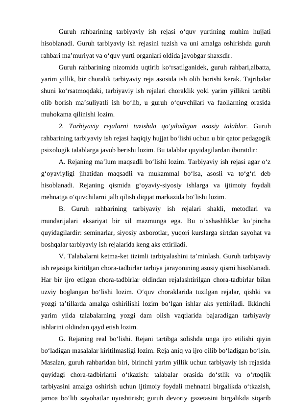 Guruh  rahbarining  tarbiyaviy  ish  rejasi  o‘quv  yurtining  muhim  hujjati
hisoblanadi. Guruh tarbiyaviy ish rejasini tuzish va uni amalga oshirishda guruh
rahbari ma’muriyat va o‘quv yurti organlari oldida javobgar shaxsdir.
Guruh rahbarining nizomida uqtirib ko‘rsatilganidek, guruh rahbari,albatta,
yarim yillik, bir choralik tarbiyaviy reja asosida ish olib borishi kerak. Tajribalar
shuni ko‘rsatmoqdaki, tarbiyaviy ish rejalari choraklik yoki yarim yillikni tartibli
olib borish ma’suliyatli ish bo‘lib, u guruh o‘quvchilari va faollarning orasida
muhokama qilinishi lozim.
2.  Tarbiyaviy  rejalarni  tuzishda  qo‘yiladigan  asosiy  talablar.  Guruh
rahbarining tarbiyaviy ish rejasi haqiqiy hujjat bo‘lishi uchun u bir qator pedagogik
psixologik talablarga javob berishi lozim. Bu talablar quyidagilardan iboratdir:
A. Rejaning ma’lum maqsadli bo‘lishi lozim. Tarbiyaviy ish rejasi agar o‘z
g‘oyaviyligi  jihatidan  maqsadli  va  mukammal  bo‘lsa,  asosli  va  to‘g‘ri  deb
hisoblanadi.  Rejaning  qismida  g‘oyaviy-siyosiy  ishlarga  va  ijtimoiy  foydali
mehnatga o‘quvchilarni jalb qilish diqqat markazida bo‘lishi lozim.
B.  Guruh  rahbarining  tarbiyaviy  ish  rejalari  shakli,  metodlari  va
mundarijalari  aksariyat  bir  xil  mazmunga  ega.  Bu  o‘xshashliklar  ko‘pincha
quyidagilardir: seminarlar, siyosiy axborotlar, yuqori kurslarga sirtdan sayohat va
boshqalar tarbiyaviy ish rejalarida keng aks ettiriladi.
V. Talabalarni ketma-ket tizimli tarbiyalashini ta’minlash. Guruh tarbiyaviy
ish rejasiga kiritilgan chora-tadbirlar tarbiya jarayonining asosiy qismi hisoblanadi.
Har bir ijro etilgan chora-tadbirlar oldindan rejalashtirilgan chora-tadbirlar bilan
uzviy boglangan bo‘lishi lozim. O‘quv choraklarida tuzilgan rejalar, qishki va
yozgi ta’tillarda amalga oshirilishi lozim bo‘lgan ishlar aks yettiriladi. Ikkinchi
yarim  yilda  talabalarning  yozgi  dam  olish  vaqtlarida  bajaradigan  tarbiyaviy
ishlarini oldindan qayd etish lozim.
G. Rejaning real bo‘lishi. Rejani tartibga solishda unga ijro etilishi qiyin
bo‘ladigan masalalar kiritilmasligi lozim. Reja aniq va ijro qilib bo‘ladigan bo‘lsin.
Masalan, guruh rahbaridan biri, birinchi yarim yillik uchun tarbiyaviy ish rejasida
quyidagi  chora-tadbirlarni  o‘tkazish:  talabalar  orasida  do‘stlik  va  o‘rtoqlik
tarbiyasini amalga oshirish uchun ijtimoiy foydali mehnatni birgalikda o‘tkazish,
jamoa bo‘lib sayohatlar uyushtirish; guruh devoriy gazetasini birgalikda siqarib

