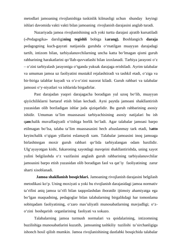 metodlari jamoaning rivojlanishiga tuskinlik kilmasligi uchun  shunday  keyingi
ishlari davomida vakti vakti bilan jamoaning  rivojlanish darajasini anglab turadi.
Nazariyada jamoa rivojlanishining uch yoki turtta darajasi ajratib kursatiladi
(«Pedagogika»  darsligining  tegishli  bobiga  karang).  Boshlangich  daraja
pedagogning  kuch-gayrati  natijasida  guruhda  o‘rnatilgan  muayyan  darajadagi
tartib, intizom bilan, tarbiyalanuvchilarning uncha katta bo‘lmagan qismi guruh
rahbarining harakatlarini qo‘llab-quvvatlashi bilan izoxlanadi. Tarbiya jarayoni o‘z
– o‘zini tarbiyalash jarayoniga o‘tganda yuksak darajaga erishiladi. Ayrim talabalar
va umuman jamoa uz faoliyatini mustakil rejalashtiradi va tashkil etadi, o‘ziga va
bir-biriga talablar kuyadi va o‘z-o‘zini nazorat kiladi. Guruh rahbari va talabalar
jamoasi o‘y-niyatlari va ishlarida birgadirlar.
Past  darajadan  yuqori  darajagacha  boradigan  yul  uzoq  bo‘lib,  muayyan
qiyiichiliklarni bartaraf etish bilan kechadi. Ayni paytda jamoani shakllantirish
yuzasidan olib boriladigan ishlar juda qiziqarlidir. Bu guruh rahbarining asosiy
ishidir.  Umuman  ta’lim  muassasasi  tarbiyachisining  asosiy  natijalari  bu  ish
qanchalik muvaffaqiyatli o‘tishiga borlik bo‘ladi. Agar talabalar jamoasi barpo
etilmagan bo‘lsa, talaba ta’lim muassasasini hech afsuslanmay tark etadi, hatto
keyinchalik o‘qigan yillarini eslamaydi xam. Talabalar jamoasini inoq jamoaga
birlashtnrgan  moxir  guruh  rahbari  qo‘lida  tarbiyalangan  odam  baxtlidir.
Ulg‘ayayotgan kishi, fukaroning xayotdagi mavqeini shakllantirishda, uning xayot
yulini  belgilashda  o‘z  vazifasini  anglash  guruh  rahbarining  tarbiyalanuvchilar
jamoasini barpo etish yuzasidan olib boradigan faol va qat’iy  faoliyatining  zarur
sharti xisoblanadi.
  Jamoa shakllanish bosqichlari. Jamoaning rivojlanish darajasini belgilash
metodikasi ko‘p. Uning moxiyati u yoki bu rivojlanish darajasidagi jamoa normativ
ta’rifini aniq jamoa ta’rifi bilan taqqoslashdan iboratdir ijtimoiy ahamiyatga ega
bo‘lgan maqsadning, pedagoglar bilan talabalarning birgalikdagi har tomonlama
sobitqadam faoliyatining, o‘zaro mas’uliyatli munosabatlarning mavjudligi; o‘z-
o‘zini  boshqarish  organlarining  faoliyati va xokazo.
Talabalarning  jamoa  turmush  normalari  va  qoidalarining,  intizomning
buzilishiga munosabatlarini kuzatib,  jamoaning tashkiliy  tuzilishi  ta’sirchanligiga
ishonch hosil qilish mumkin. Jamoa rivojlanishining dastlabki bosqichida talabalar

