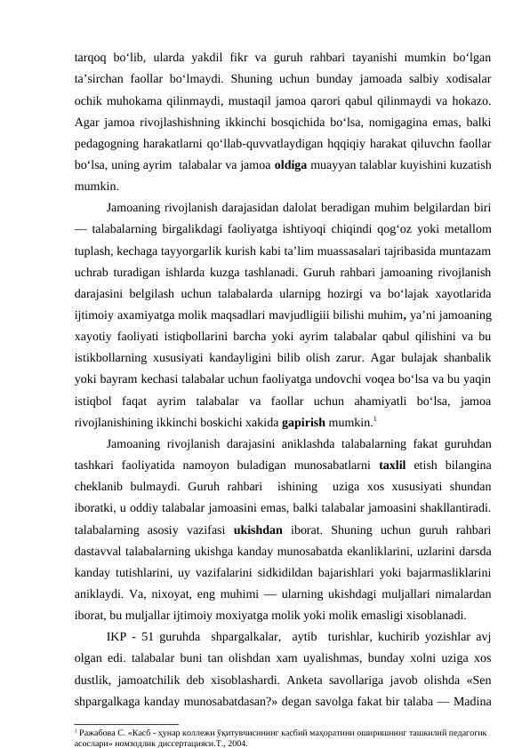 tarqoq  bo‘lib,  ularda  yakdil  fikr  va  guruh  rahbari  tayanishi  mumkin  bo‘lgan
ta’sirchan  faollar  bo‘lmaydi. Shuning uchun  bunday jamoada salbiy xodisalar
ochik muhokama qilinmaydi, mustaqil jamoa qarori qabul qilinmaydi va hokazo.
Agar jamoa rivojlashishning ikkinchi bosqichida bo‘lsa, nomigagina emas, balki
pedagogning harakatlarni qo‘llab-quvvatlaydigan hqqiqiy harakat qiluvchn faollar
bo‘lsa, uning ayrim  talabalar va jamoa oldiga muayyan talablar kuyishini kuzatish
mumkin.
Jamoaning rivojlanish darajasidan dalolat beradigan muhim belgilardan biri
— talabalarning birgalikdagi faoliyatga ishtiyoqi chiqindi qog‘oz yoki metallom
tuplash, kechaga tayyorgarlik kurish kabi ta’lim muassasalari tajribasida muntazam
uchrab turadigan ishlarda kuzga tashlanadi. Guruh rahbari jamoaning rivojlanish
darajasini belgilash uchun talabalarda ularnipg hozirgi va bo‘lajak xayotlarida
ijtimoiy axamiyatga molik maqsadlari mavjudligiii bilishi muhim, ya’ni jamoaning
xayotiy faoliyati istiqbollarini barcha yoki ayrim talabalar qabul qilishini va bu
istikbollarning xususiyati kandayligini bilib olish zarur. Agar bulajak shanbalik
yoki bayram kechasi talabalar uchun faoliyatga undovchi voqea bo‘lsa va bu yaqin
istiqbol faqat  ayrim  talabalar  va  faollar  uchun  ahamiyatli  bo‘lsa,  jamoa
rivojlanishining ikkinchi boskichi xakida gapirish mumkin.1
Jamoaning rivojlanish darajasini aniklashda talabalarning fakat guruhdan
tashkari  faoliyatida  namoyon  buladigan  munosabatlarni  taxlil  etish  bilangina
cheklanib  bulmaydi.  Guruh  rahbari   ishining   uziga  xos  xususiyati  shundan
iboratki, u oddiy talabalar jamoasini emas, balki talabalar jamoasini shakllantiradi.
talabalarning  asosiy  vazifasi  ukishdan  iborat.  Shuning  uchun  guruh  rahbari
dastavval talabalarning ukishga kanday munosabatda ekanliklarini, uzlarini darsda
kanday tutishlarini, uy vazifalarini sidkidildan bajarishlari yoki bajarmasliklarini
aniklaydi. Va, nixoyat, eng muhimi — ularning ukishdagi muljallari nimalardan
iborat, bu muljallar ijtimoiy moxiyatga molik yoki molik emasligi xisoblanadi.
IKP - 51 guruhda  shpargalkalar,  aytib  turishlar, kuchirib yozishlar avj
olgan edi. talabalar buni tan olishdan xam uyalishmas, bunday xolni uziga xos
dustlik, jamoatchilik deb xisoblashardi. Anketa savollariga javob olishda «Sen
shpargalkaga kanday munosabatdasan?» degan savolga fakat bir talaba — Madina
1 Ражабова С. «Касб - ҳунар коллежи ўқитувчисининг касбий маҳоратини оширишнинг ташкилий педагогик 
асослари» номзодлик диссертацияси.Т., 2004.

