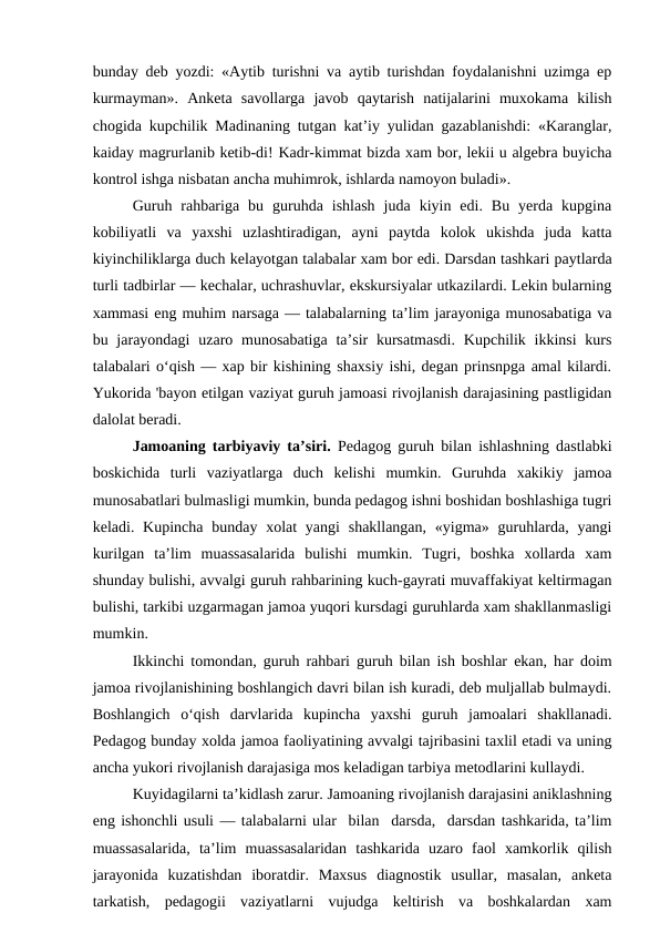 bunday deb yozdi: «Aytib turishni va aytib turishdan foydalanishni uzimga ep
kurmayman».  Anketa  savollarga  javob  qaytarish  natijalarini  muxokama  kilish
chogida kupchilik Madinaning tutgan kat’iy yulidan gazablanishdi: «Karanglar,
kaiday magrurlanib ketib-di! Kadr-kimmat bizda xam bor, lekii u algebra buyicha
kontrol ishga nisbatan ancha muhimrok, ishlarda namoyon buladi».
Guruh  rahbariga  bu  guruhda  ishlash  juda  kiyin  edi.  Bu  yerda  kupgina
kobiliyatli  va  yaxshi  uzlashtiradigan,  ayni  paytda  kolok  ukishda  juda  katta
kiyinchiliklarga duch kelayotgan talabalar xam bor edi. Darsdan tashkari paytlarda
turli tadbirlar — kechalar, uchrashuvlar, ekskursiyalar utkazilardi. Lekin bularning
xammasi eng muhim narsaga — talabalarning ta’lim jarayoniga munosabatiga va
bu jarayondagi  uzaro munosabatiga  ta’sir  kursatmasdi.  Kupchilik ikkinsi  kurs
talabalari o‘qish — xap bir kishining shaxsiy ishi, degan prinsnpga amal kilardi.
Yukorida 'bayon etilgan vaziyat guruh jamoasi rivojlanish darajasining pastligidan
dalolat beradi.
Jamoaning tarbiyaviy ta’siri.  Pedagog guruh bilan ishlashning dastlabki
boskichida  turli  vaziyatlarga  duch  kelishi  mumkin.  Guruhda  xakikiy  jamoa
munosabatlari bulmasligi mumkin, bunda pedagog ishni boshidan boshlashiga tugri
keladi. Kupincha  bunday xolat  yangi  shakllangan,  «yigma» guruhlarda, yangi
kurilgan  ta’lim  muassasalarida  bulishi  mumkin.  Tugri,  boshka  xollarda  xam
shunday bulishi, avvalgi guruh rahbarining kuch-gayrati muvaffakiyat keltirmagan
bulishi, tarkibi uzgarmagan jamoa yuqori kursdagi guruhlarda xam shakllanmasligi
mumkin.
Ikkinchi tomondan, guruh rahbari guruh bilan ish boshlar ekan, har doim
jamoa rivojlanishining boshlangich davri bilan ish kuradi, deb muljallab bulmaydi.
Boshlangich  o‘qish  darvlarida  kupincha  yaxshi  guruh  jamoalari  shakllanadi.
Pedagog bunday xolda jamoa faoliyatining avvalgi tajribasini taxlil etadi va uning
ancha yukori rivojlanish darajasiga mos keladigan tarbiya metodlarini kullaydi.
Kuyidagilarni ta’kidlash zarur. Jamoaning rivojlanish darajasini aniklashning
eng ishonchli usuli — talabalarni ular  bilan  darsda,  darsdan tashkarida, ta’lim
muassasalarida,  ta’lim  muassasalaridan  tashkarida  uzaro  faol  xamkorlik  qilish
jarayonida  kuzatishdan  iboratdir.  Maxsus  diagnostik  usullar,  masalan,  anketa
tarkatish,  pedagogii  vaziyatlarni  vujudga  keltirish  va  boshkalardan  xam
