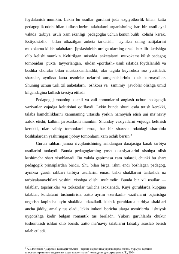 foydalanish mumkin. Lekin bu usullar guruhini juda exgiyotkorlik bilan, katta
pedagoglik odobi bilan kullash lozim. talabalarni urganishning  har  bir  usuli ayni
vaktda  tarbiya  usuli  xam ekanligi  pedagoglar uchun konun bulib  kolishi  kerak.
Extiyotsizlik   bilan  utkazilgan  anketa  tarkatish,   ayniksa  uning  natijalarini
muxokama kilish talabalarni jipslashtirish urniga ularning orasi  buzilib  ketishiga
olib  kelishi mumkin. Keltirilgan  misolda  anketalarni  muxokama kilish pedagog
tomonidan  puxta  tayyorlangan,  ukdan «portlash» usuli sifatida foydalanildi va
boshka  choralar  bilan  mustaxkamlandiki,  ular  tagida  kuyirokda  suz  yuritiladi.
shaxslar,  ayniksa  katta  usmirlar  uzlarini  «urganishlarini»  xush  kurmaydilar.
Shuning uchun turli xil anketalarni  oshkora va  samimiy  javoblar olishga umid
kilgandagina kullash tavsiya etiladi.
Pedagog jamoaning kuchli va zaif tomonlarini anglash uchun pedagogik
vaziyatlar vujudga keltirishni qo‘llaydi. Lekin bunda shuni esda tutish kerakki,
talaba kamchiliklarini xammaning urtasida yorkin namoyish etish uni ma’naviy
xalok etishi, kalbini jaroxatlashi mumkin. Shunday vaziyatlarni vujudga keltirish
kerakki,  ular  salbiy  tomonlarni  emas,  har  bir  shaxsda  odatdagi  sharoitda
boshkalardan yashiringan ijobny tomonlarni xam ochib bersin.2
Guruh rahbari jamoa rivojlanishining aniklangan darajasiga karab tarbiya
usullarini  tanlaydi.  Bunda  pedagoglarning  yosh  xususiyatlarini  xisobga  olish
kushimcha shart xisoblanadi. Bu xakda gapirmasa xam bulardi, chunki bu shart
pedagogik prinsiplardan biridir. Shu bilan birga, ishni endi boshlagan pedagog,
ayniksa  guruh  rahbari  tarbiya  usullarini  emas,  balki  shakllarini  tanlashda  uz
tarbiyalanuvchilari  yoshini  xisobga olishi  muhimdir.  Bunda bir  xil  usullar  —
talablar, topshiriklar va xokazolar turlicha izoxlanadi. Kuyi guruhlarda kupgina
talablar,  koidalarni  tushuntirish,  xatto  ayrim  «zerikarli»  vazifalarni  bajarishga
urgatish kupincha uyin shaklida utkaziladi. kichik guruhlarda tarbiya shakllari
ancha jiddiy, amaliy tus oladi, lekin imkoni boricha ularga usmirlarda  ishtiyok
uygotishga  kodir  bulgan  romantik  tus  beriladn.  Yukori  guruhlarda  chukur
tushuntirish ishlari olib borish, xatto ma’naviy talablarni falsafiy asoslab berish
talab etiladi.
2 А.Б.Исимова “Дарсдан ташқари таълим – тарбия жараёнида ўқувчиларда соғлом турмуш тарзини 
шакллантиришнинг педагогик шарт шароитлари” номзодлик диссертацияси. Т., 2004.

