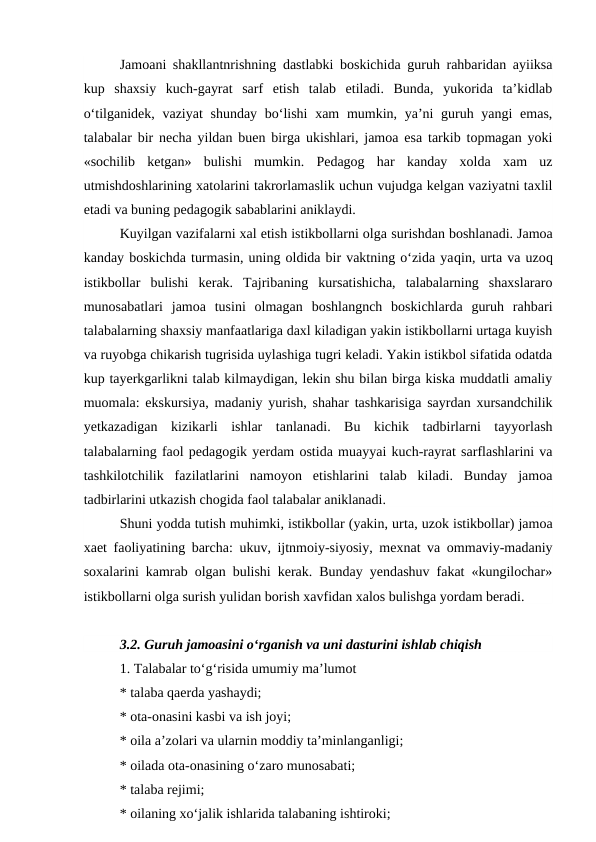 Jamoani shakllantnrishning dastlabki boskichida guruh rahbaridan ayiiksa
kup  shaxsiy  kuch-gayrat  sarf  etish  talab  etiladi.  Bunda,  yukorida  ta’kidlab
o‘tilganidek, vaziyat  shunday bo‘lishi  xam  mumkin, ya’ni guruh yangi  emas,
talabalar bir necha yildan buen birga ukishlari, jamoa esa tarkib topmagan yoki
«sochilib  ketgan»  bulishi  mumkin.  Pedagog  har  kanday  xolda  xam  uz
utmishdoshlarining xatolarini takrorlamaslik uchun vujudga kelgan vaziyatni taxlil
etadi va buning pedagogik sabablarini aniklaydi.
Kuyilgan vazifalarni xal etish istikbollarni olga surishdan boshlanadi. Jamoa
kanday boskichda turmasin, uning oldida bir vaktning o‘zida yaqin, urta va uzoq
istikbollar  bulishi  kerak.  Tajribaning  kursatishicha,  talabalarning  shaxslararo
munosabatlari  jamoa  tusini  olmagan  boshlangnch  boskichlarda  guruh  rahbari
talabalarning shaxsiy manfaatlariga daxl kiladigan yakin istikbollarni urtaga kuyish
va ruyobga chikarish tugrisida uylashiga tugri keladi. Yakin istikbol sifatida odatda
kup tayerkgarlikni talab kilmaydigan, lekin shu bilan birga kiska muddatli amaliy
muomala: ekskursiya, madaniy yurish, shahar tashkarisiga sayrdan xursandchilik
yetkazadigan  kizikarli  ishlar  tanlanadi.  Bu  kichik  tadbirlarni  tayyorlash
talabalarning faol pedagogik yerdam ostida muayyai kuch-rayrat sarflashlarini va
tashkilotchilik  fazilatlarini  namoyon  etishlarini  talab  kiladi.  Bunday  jamoa
tadbirlarini utkazish chogida faol talabalar aniklanadi.
Shuni yodda tutish muhimki, istikbollar (yakin, urta, uzok istikbollar) jamoa
xaet faoliyatining barcha: ukuv, ijtnmoiy-siyosiy, mexnat va ommaviy-madaniy
soxalarini kamrab olgan bulishi kerak. Bunday yendashuv fakat «kungilochar»
istikbollarni olga surish yulidan borish xavfidan xalos bulishga yordam beradi.
3.2. Guruh jamoasini o‘rganish va uni dasturini ishlab chiqish
1. Talabalar to‘g‘risida umumiy ma’lumot
* talaba qaerda yashaydi;
* ota-onasini kasbi va ish joyi;
* oila a’zolari va ularnin moddiy ta’minlanganligi;
* oilada ota-onasining o‘zaro munosabati;
* talaba rejimi;
* oilaning xo‘jalik ishlarida talabaning ishtiroki;
