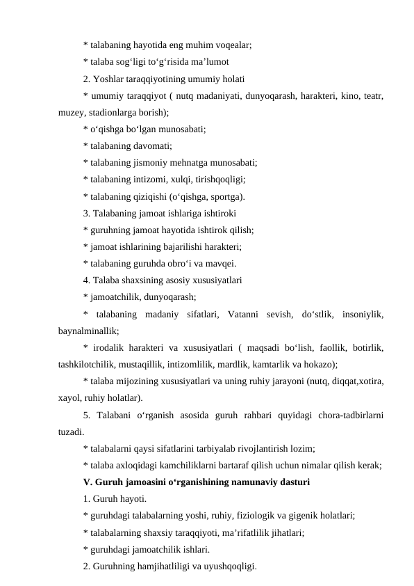 * talabaning hayotida eng muhim voqealar;
* talaba sog‘ligi to‘g‘risida ma’lumot
2. Yoshlar taraqqiyotining umumiy holati
* umumiy taraqqiyot ( nutq madaniyati, dunyoqarash, harakteri, kino, teatr,
muzey, stadionlarga borish);
* o‘qishga bo‘lgan munosabati;
* talabaning davomati;
* talabaning jismoniy mehnatga munosabati;
* talabaning intizomi, xulqi, tirishqoqligi;
* talabaning qiziqishi (o‘qishga, sportga).
3. Talabaning jamoat ishlariga ishtiroki
* guruhning jamoat hayotida ishtirok qilish;
* jamoat ishlarining bajarilishi harakteri;
* talabaning guruhda obro‘i va mavqei.
4. Talaba shaxsining asosiy xususiyatlari
* jamoatchilik, dunyoqarash;
*  talabaning  madaniy  sifatlari,  Vatanni  sevish,  do‘stlik,  insoniylik,
baynalminallik;
* irodalik harakteri  va xususiyatlari  (  maqsadi  bo‘lish, faollik, botirlik,
tashkilotchilik, mustaqillik, intizomlilik, mardlik, kamtarlik va hokazo);
* talaba mijozining xususiyatlari va uning ruhiy jarayoni (nutq, diqqat,xotira,
xayol, ruhiy holatlar).
5.  Talabani  o‘rganish  asosida  guruh  rahbari  quyidagi  chora-tadbirlarni
tuzadi.
* talabalarni qaysi sifatlarini tarbiyalab rivojlantirish lozim;
* talaba axloqidagi kamchiliklarni bartaraf qilish uchun nimalar qilish kerak;
V. Guruh jamoasini o‘rganishining namunaviy dasturi
1. Guruh hayoti.
* guruhdagi talabalarning yoshi, ruhiy, fiziologik va gigenik holatlari;
* talabalarning shaxsiy taraqqiyoti, ma’rifatlilik jihatlari;
* guruhdagi jamoatchilik ishlari.
2. Guruhning hamjihatliligi va uyushqoqligi.
