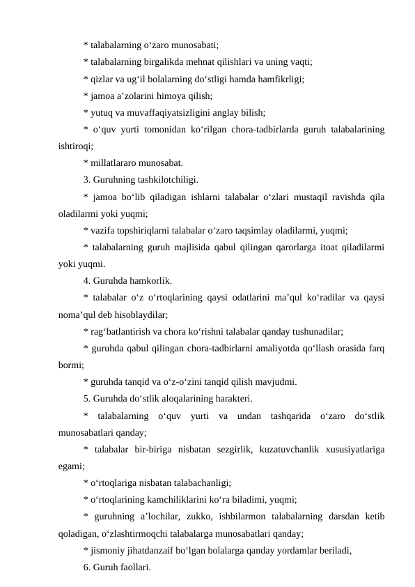 * talabalarning o‘zaro munosabati;
* talabalarning birgalikda mehnat qilishlari va uning vaqti;
* qizlar va ug‘il bolalarning do‘stligi hamda hamfikrligi;
* jamoa a’zolarini himoya qilish;
* yutuq va muvaffaqiyatsizligini anglay bilish;
* o‘quv yurti tomonidan ko‘rilgan chora-tadbirlarda guruh talabalarining
ishtiroqi;
* millatlararo munosabat.
3. Guruhning tashkilotchiligi.
* jamoa bo‘lib qiladigan ishlarni talabalar o‘zlari mustaqil ravishda qila
oladilarmi yoki yuqmi;
* vazifa topshiriqlarni talabalar o‘zaro taqsimlay oladilarmi, yuqmi;
* talabalarning guruh majlisida qabul qilingan qarorlarga itoat qiladilarmi
yoki yuqmi.
4. Guruhda hamkorlik.
* talabalar o‘z o‘rtoqlarining qaysi odatlarini ma’qul ko‘radilar va qaysi
noma’qul deb hisoblaydilar;
* rag‘batlantirish va chora ko‘rishni talabalar qanday tushunadilar;
* guruhda qabul qilingan chora-tadbirlarni amaliyotda qo‘llash orasida farq
bormi;
* guruhda tanqid va o‘z-o‘zini tanqid qilish mavjudmi.
5. Guruhda do‘stlik aloqalarining harakteri.
*  talabalarning  o‘quv  yurti  va  undan  tashqarida  o‘zaro  do‘stlik
munosabatlari qanday;
*  talabalar  bir-biriga  nisbatan  sezgirlik,  kuzatuvchanlik  xususiyatlariga
egami;
* o‘rtoqlariga nisbatan talabachanligi;
* o‘rtoqlarining kamchiliklarini ko‘ra biladimi, yuqmi;
*  guruhning  a’lochilar,  zukko,  ishbilarmon  talabalarning  darsdan  ketib
qoladigan, o‘zlashtirmoqchi talabalarga munosabatlari qanday;
* jismoniy jihatdanzaif bo‘lgan bolalarga qanday yordamlar beriladi,
6. Guruh faollari.
