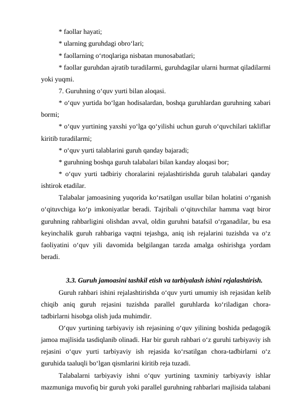 * faollar hayati;
* ularning guruhdagi obro‘lari;
* faollarning o‘rtoqlariga nisbatan munosabatlari;
* faollar guruhdan ajratib turadilarmi, guruhdagilar ularni hurmat qiladilarmi
yoki yuqmi.
7. Guruhning o‘quv yurti bilan aloqasi.
* o‘quv yurtida bo‘lgan hodisalardan, boshqa guruhlardan guruhning xabari
bormi;
* o‘quv yurtining yaxshi yo‘lga qo‘yilishi uchun guruh o‘quvchilari takliflar
kiritib turadilarmi;
* o‘quv yurti talablarini guruh qanday bajaradi;
* guruhning boshqa guruh talabalari bilan kanday aloqasi bor;
* o‘quv yurti tadbiriy choralarini rejalashtirishda guruh talabalari qanday
ishtirok etadilar.
Talabalar jamoasining yuqorida ko‘rsatilgan usullar bilan holatini o‘rganish
o‘qituvchiga ko‘p imkoniyatlar beradi. Tajribali o‘qituvchilar hamma vaqt biror
guruhning rahbarligini olishdan avval, oldin guruhni batafsil o‘rganadilar, bu esa
keyinchalik guruh rahbariga vaqtni tejashga, aniq ish rejalarini tuzishda va o‘z
faoliyatini  o‘quv  yili  davomida  belgilangan  tarzda  amalga  oshirishga  yordam
beradi.
3.3. Guruh jamoasini tashkil etish va tarbiyalash ishini rejalashtirish.
Guruh rahbari ishini rejalashtirishda o‘quv yurti umumiy ish rejasidan kelib
chiqib  aniq  guruh  rejasini  tuzishda  parallel  guruhlarda  ko‘riladigan  chora-
tadbirlarni hisobga olish juda muhimdir.
O‘quv yurtining tarbiyaviy ish rejasining o‘quv yilining boshida pedagogik
jamoa majlisida tasdiqlanib olinadi. Har bir guruh rahbari o‘z guruhi tarbiyaviy ish
rejasini  o‘quv  yurti  tarbiyaviy  ish  rejasida  ko‘rsatilgan  chora-tadbirlarni  o‘z
guruhida taaluqli bo‘lgan qismlarini kiritib reja tuzadi.
Talabalarni  tarbiyaviy  ishni  o‘quv  yurtining  taxminiy  tarbiyaviy  ishlar
mazmuniga muvofiq bir guruh yoki parallel guruhning rahbarlari majlisida talabani
