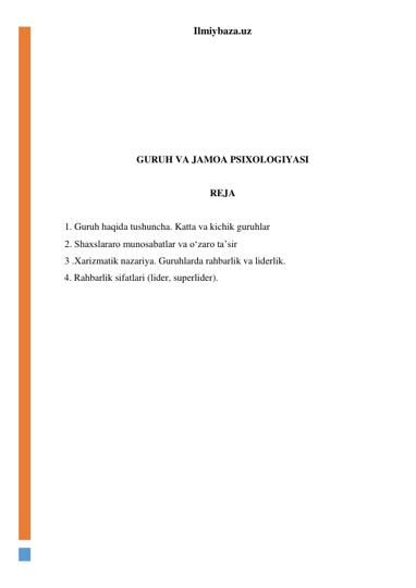 Ilmiybaza.uz 
 
 
 
 
 
 
 
GURUH VA JAMOA PSIXOLOGIYASI 
 
REJA 
 
1. Guruh haqida tushuncha. Katta va kichik guruhlar 
2. Shaxslararo munosabatlar va o‘zaro ta’sir 
3 .Xarizmatik nazariya. Guruhlarda rahbarlik va liderlik.  
  4. Rahbarlik sifatlari (lider, superlider). 
 
 
 
 
 
 
 
 
 
 
 
 
 
 
 
