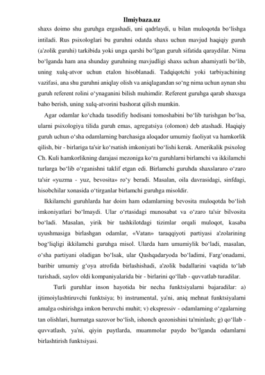 Ilmiybaza.uz 
shaxs doimo shu guruhga ergashadi, uni qadrlaydi, u bilan muloqotda bo‘lishga 
intiladi. Rus psixologlari bu guruhni odatda shaxs uchun mavjud haqiqiy guruh 
(a'zolik guruhi) tarkibida yoki unga qarshi bo‘lgan guruh sifatida qaraydilar. Nima 
bo‘lganda ham ana shunday guruhning mavjudligi shaxs uchun ahamiyatli bo‘lib, 
uning xulq-atvor uchun etalon hisoblanadi. Tadqiqotchi yoki tarbiyachining 
vazifasi, ana shu guruhni aniqlay olish va aniqlagandan so‘ng nima uchun aynan shu 
guruh referent rolini o‘ynaganini bilish muhimdir. Referent guruhga qarab shaxsga 
baho berish, uning xulq-atvorini bashorat qilish mumkin. 
Agar odamlar ko‘chada tasodifiy hodisani tomoshabini bo‘lib turishgan bo‘lsa, 
ularni psixologiya tilida guruh emas, agregatsiya (olomon) deb atashadi. Haqiqiy 
guruh uchun o‘sha odamlarning barchasiga aloqador umumiy faoliyat va hamkorlik 
qilish, bir - birlariga ta'sir ko‘rsatish imkoniyati bo‘lishi kerak. Amerikalik psixolog 
Ch. Kuli hamkorlikning darajasi mezoniga ko‘ra guruhlarni birlamchi va ikkilamchi 
turlarga bo‘lib o‘rganishni taklif etgan edi. Birlamchi guruhda shaxslararo o‘zaro 
ta'sir «yuzma - yuz, bevosita» ro‘y beradi. Masalan, oila davrasidagi, sinfdagi, 
hisobchilar xonasida o‘tirganlar birlamchi guruhga misoldir. 
Ikkilamchi guruhlarda har doim ham odamlarning bevosita muloqotda bo‘lish 
imkoniyatlari bo‘lmaydi. Ular o‘rtasidagi munosabat va o‘zaro ta'sir bilvosita 
bo‘ladi. Masalan, yirik bir tashkilotdagi tizimlar orqali muloqot, kasaba 
uyushmasiga birlashgan odamlar, «Vatan» taraqqiyoti partiyasi a'zolarining 
bog‘liqligi ikkilamchi guruhga misol. Ularda ham umumiylik bo‘ladi, masalan, 
o‘sha partiyani oladigan bo‘lsak, ular Qashqadaryoda bo‘ladimi, Farg‘onadami, 
baribir umumiy g‘oya atrofida birlashishadi, a'zolik badallarini vaqtida to‘lab 
turishadi, saylov oldi kompaniyalarida bir - birlarini qo‘llab - quvvatlab turadilar. 
 
Turli guruhlar inson hayotida bir necha funktsiyalarni bajaradilar: a) 
ijtimoiylashtiruvchi funktsiya; b) instrumental, ya'ni, aniq mehnat funktsiyalarni 
amalga oshirishga imkon beruvchi muhit; v) ekspressiv - odamlarning o‘zgalarning 
tan olishlari, hurmatga sazovor bo‘lish, ishonch qozonishini ta'minlash; g) qo‘llab - 
quvvatlash, ya'ni, qiyin paytlarda, muammolar paydo bo‘lganda odamlarni 
birlashtirish funktsiyasi. 
