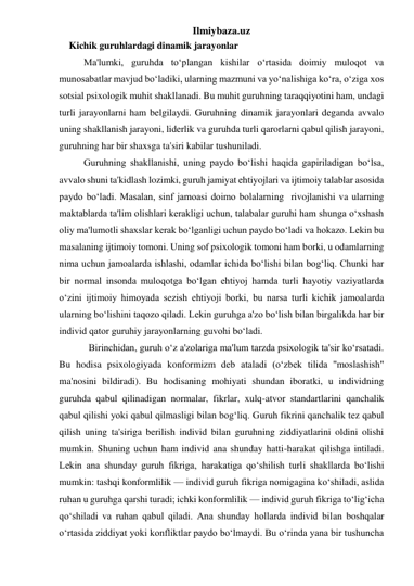 Ilmiybaza.uz 
Kichik guruhlardagi dinamik jarayonlar 
 
Ma'lumki, guruhda to‘plangan kishilar o‘rtasida doimiy muloqot va 
munosabatlar mavjud bo‘ladiki, ularning mazmuni va yo‘nalishiga ko‘ra, o‘ziga xos 
sotsial psixologik muhit shakllanadi. Bu muhit guruhning taraqqiyotini ham, undagi 
turli jarayonlarni ham belgilaydi. Guruhning dinamik jarayonlari deganda avvalo 
uning shakllanish jarayoni, liderlik va guruhda turli qarorlarni qabul qilish jarayoni, 
guruhning har bir shaxsga ta'siri kabilar tushuniladi.  
 
Guruhning shakllanishi, uning paydo bo‘lishi haqida gapiriladigan bo‘lsa, 
avvalo shuni ta'kidlash lozimki, guruh jamiyat ehtiyojlari va ijtimoiy talablar asosida 
paydo bo‘ladi. Masalan, sinf jamoasi doimo bolalarning  rivojlanishi va ularning 
maktablarda ta'lim olishlari kerakligi uchun, talabalar guruhi ham shunga o‘xshash 
oliy ma'lumotli shaxslar kerak bo‘lganligi uchun paydo bo‘ladi va hokazo. Lekin bu 
masalaning ijtimoiy tomoni. Uning sof psixologik tomoni ham borki, u odamlarning 
nima uchun jamoalarda ishlashi, odamlar ichida bo‘lishi bilan bog‘liq. Chunki har 
bir normal insonda muloqotga bo‘lgan ehtiyoj hamda turli hayotiy vaziyatlarda 
o‘zini ijtimoiy himoyada sezish ehtiyoji borki, bu narsa turli kichik jamoalarda 
ularning bo‘lishini taqozo qiladi. Lekin guruhga a'zo bo‘lish bilan birgalikda har bir 
individ qator guruhiy jarayonlarning guvohi bo‘ladi. 
 
  Birinchidan, guruh o‘z a'zolariga ma'lum tarzda psixologik ta'sir ko‘rsatadi. 
Bu hodisa psixologiyada konformizm deb ataladi (o‘zbek tilida ''moslashish" 
ma'nosini bildiradi). Bu hodisaning mohiyati shundan iboratki, u individning 
guruhda qabul qilinadigan normalar, fikrlar, xulq-atvor standartlarini qanchalik 
qabul qilishi yoki qabul qilmasligi bilan bog‘liq. Guruh fikrini qanchalik tez qabul 
qilish uning ta'siriga berilish individ bilan guruhning ziddiyatlarini oldini olishi 
mumkin. Shuning uchun ham individ ana shunday hatti-harakat qilishga intiladi. 
Lekin ana shunday guruh fikriga, harakatiga qo‘shilish turli shakllarda bo‘lishi 
mumkin: tashqi konformlilik — individ guruh fikriga nomigagina ko‘shiladi, aslida 
ruhan u guruhga qarshi turadi; ichki konformlilik — individ guruh fikriga to‘lig‘icha 
qo‘shiladi va ruhan qabul qiladi. Ana shunday hollarda individ bilan boshqalar 
o‘rtasida ziddiyat yoki konfliktlar paydo bo‘lmaydi. Bu o‘rinda yana bir tushuncha 
