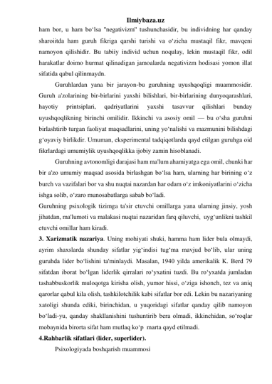 Ilmiybaza.uz 
ham bor, u ham bo‘lsa ''negativizm'' tushunchasidir, bu individning har qanday 
sharoiitda ham guruh fikriga qarshi turishi va o‘zicha mustaqil fikr, mavqeni 
namoyon qilishidir. Bu tabiiy individ uchun noqulay, lekin mustaqil fikr, odil 
harakatlar doimo hurmat qilinadigan jamoalarda negativizm hodisasi yomon illat 
sifatida qabul qilinmaydn. 
 
Guruhlardan yana bir jarayon-bu guruhning uyushqoqligi muammosidir. 
Guruh a'zolarining bir-birlarini yaxshi bilishlari, bir-birlarining dunyoqarashlari, 
hayotiy 
printsiplari, 
qadriyatlarini 
yaxshi 
tasavvur 
qilishlari 
bunday 
uyushqoqlikning birinchi omilidir. Ikkinchi va asosiy omil — bu o‘sha guruhni 
birlashtirib turgan faoliyat maqsadlarini, uning yo‘nalishi va mazmunini bilishdagi 
g‘oyaviy birlikdir. Umuman, eksperimental tadqiqotlarda qayd etilgan guruhga oid 
fikrlardagi umumiylik uyushqoqlikka ijobiy zamin hisoblanadi. 
 
Guruhning avtonomligi darajasi ham ma'lum ahamiyatga ega omil, chunki har 
bir a'zo umumiy maqsad asosida birlashgan bo‘lsa ham, ularning har birining o‘z 
burch va vazifalari bor va shu nuqtai nazardan har odam o‘z imkoniyatlarini o‘zicha 
ishga solib, o‘zaro munosabatlarga sabab bo‘ladi.  
Guruhning psixologik tizimga ta'sir etuvchi omillarga yana ularning jinsiy, yosh 
jihatdan, ma'lumoti va malakasi nuqtai nazaridan farq qiluvchi,  uyg‘unlikni tashkil 
etuvchi omillar ham kiradi. 
3. Xarizmatik nazariya. Uning mohiyati shuki, hamma ham lider bula olmaydi, 
ayrim shaxslarda shunday sifatlar yig‘indisi tug‘ma mavjud bo‘lib, ular uning 
guruhda lider bo‘lishini ta'minlaydi. Masalan, 1940 yilda amerikalik K. Berd 79 
sifatdan iborat bo‘lgan liderlik qirralari ro‘yxatini tuzdi. Bu ro‘yxatda jumladan 
tashabbuskorlik muloqotga kirisha olish, yumor hissi, o‘ziga ishonch, tez va aniq 
qarorlar qabul kila olish, tashkilotchilik kabi sifatlar bor edi. Lekin bu nazariyaning 
xatoligi shunda ediki, birinchidan, u yuqoridagi sifatlar qanday qilib namoyon 
bo‘ladi-yu, qanday shakllanishini tushuntirib bera olmadi, ikkinchidan, so‘roqlar 
mobaynida birorta sifat ham mutlaq ko‘p  marta qayd etilmadi. 
4.Rahbarlik sifatlari (lider, superlider). 
 
Psixologiyada boshqarish muammosi 
