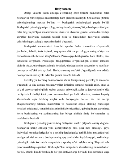 Ilmiybaza.uz 
 
Oxirgi yillarda inson omiliga e'tiborning ortib borishi munosabati bilan 
boshqarish psixologiyasi masalalariga ham qiziqish kuchaydi. Shu asosda ijtimoiy 
psixologiyaning maxsus bo‘limi — boshqarish psixologiyasi paydo bo‘ldi. 
Boshqarish psixologiyasi psixologiyaning shunday tarmog‘iki, u boshqaruv faoliyati 
bilan bog‘liq bo‘lgan muammolarni, shaxs va shaxslar guruhi tomonidan boshqa 
guruhlar faoliyatini samarali tashkil etish va birgalikdagi faoliyatini amalga 
oshirishning psixologik mexanizmlarini o‘rganadi. 
 
Boshqarish muammolari ham bir qancha fanlar tomonidan o‘rganiladi, 
jumladan, falsafa, tarix iqtisod, xuquqshunoslik va psixologiya uning o‘ziga xos 
tomonlarini ochish bilan shug‘ullanadi. Psixologiya boshqarishni ham ob'ekti, ham 
sub'ektini o‘rganadi. Psixologik tadqiqotlarda o‘rganiladigan olimlar jamoasi, 
alohida shaxs, ularning psixologik holatlari, ulardagi ayrim jarayonlar va vazifalari 
boshqaruv ob'ekti deb aytiladi. Boshqaruvning sub'ekti o‘rganilganda esa odatda 
boshqaruvchi shaxs yoki odamlar guruhi nazarda tutiladi. 
 
Psixologiya ko‘proq boshqaruvchi shaxs faoliyatining psixologik asoslarini 
o‘rganadi va shu asosda buysunuvchilar ishlarinn samarali tashkil etish, aniq va 
to‘g‘ri qarorlar qabul qilish  uchun qanday psixologik xolat va jarayonlarni o‘zida 
tarbiyalash lozimligi kabi qator muammolarni yechadi. Masalan, konkret hayotiy 
sharoitlarda agar boshliq majlis olib borayotgan bo‘lsa, har bir so‘zga 
chiquvchilarning fikrlari, ma'ruzalari va hokazolar orqali ularning psixologik 
holatlari aniqlanadi, yangi ish dasturlari ishlab chiqariladi, qabul qilingan qarorlarga 
ko‘ra boshliqning va xodimlarning har biriga alohida ilmiy ko‘rsatmalar va 
maslahatlar beriladi. 
 
Boshqaruv psixologiyasi boshliq faoliyatini analiz qilganda asosiy diqqatni 
boshqarish uning ehtiyoji yoki qobiliyatlariga mos yoki mos emasligi, qaysi 
individual xususiyatlariga ko‘ra u boshliq darajasiga ko‘tarildi, ishni muvaffaqiyatli 
amalga oshirish uchun u boshqaruvning qay usullaridan foydalanyapti, xodimlarga 
psixologik ta'sir ko‘rsatish maqsadida u qanday ta'sir uslublarini qo‘llayapti kabi 
qator masalalarga qaratadi. Boshliq bo‘lish ishiga turli shaxslarning munosabatlari 
har xil, chunki kimdir boshliqda bo‘lgan imtiyozlarga beriladi, kim uchundir unga 
