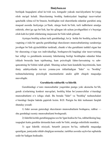 Ilmiybaza.uz 
berilajak huquqlarni afzal ko‘rish xos, kimgadir yuksak mas'uliyatlarni bo‘yinga 
olish ma'qul keladi. Shaxslarning boshliq funktsiyalari haqidagi tasavvurlari 
qanchalik xilma-xil bo‘lmasin, boshliqdan real sharoitlarda odamlar guruhini aniq 
maqsad asosida faoliyatga yo‘llash, ularga bosh bo‘lish, turli tadbirlarni amalga 
oshirish, obro‘ga ega bo‘lish, har bir qilingan ish uchun javobgarlikni o‘z buyniga 
olish kabi ko‘plab sifatlarning mujassam bo‘lishi talab qilinadi. 
 
Ayniqsa boshliq uchun turli guruhlardagi, ko‘p  holda bir boshliq uchun bir 
vaqtning o‘zida bir qancha guruhlardagi shaxslararo munosabatlarning xarakteriga 
javobgar bo‘lish qiyinchiliklar turdiradi, chunki o‘sha guruhlarni tashkil etgan har 
bir shaxsning o‘ziga xos individualligi, boshqaruvchi haqidagi ular tasavvurining 
har xilligi va guruhlarda norasmiy liderlarning borligi boshliqdan odamlar bilan 
ishlash borasida ham tajribaning, ham psixologik fahm-farosatning va sabr-
qanoatning bo‘lishini talab qiladi. Shuning uchun ham kundalik hayotimizda, ham 
ilmiy adabiyotlarda tez-tez yonma-yon ishlatiladigan ''lider" va ''boshliq" 
tushunchalarining psixologik mazmunlarini analiz qilib chiqish maqsadga 
muvofiqdir. 
Guruhlarda rahbarlik va liderlik 
 
Guruhlardagi o‘zaro munosabatlar yuqoridan pastga yoki aksincha bo‘lib, 
guruh a'zolarining konkret mavqelari, boshliq bilan bo‘ysunuvchilar o‘rtasidagi 
munosabatlarni o‘z ichiga oladi. Bu borada ''lider" va ''boshliq" tushunchalari 
o‘rtasidagi farqlar hakida gapirish lozim. B.D. Parigin bu ikki tushunani farqlab 
shunday yozadi: 
 
1) lider asosan guruxdagi shaxslararo munosabatlarni boshqarsa, rahbar — 
shu guruhdagi rasmiy munosabatlarni boshqaradi; 
 
2) liderlik kichik guruhlargagina xos bo‘lgan hodisa bo‘lsa, rahbarlikning haq-
xuquqlari katta guruhlar doirasida ham sodir bo‘lishi, amalga oshirilishi mumkin; 
 
3) agar liderlik stixiyali, betartib jarayon bo‘lsa, rahbarlik maqsadga 
qaratilgan, jamiyatda ishlab chiqilgan normalar, tartiblar asosida saylovlar oqibatida 
sodir bo‘ladigan hodisadir; 
