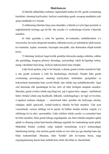 Ilmiybaza.uz 
 
4) liderlik rahbarlikka nisbatan vaqtinchalik hodisa bo‘lib, guruh a'zolarining 
kutishlari, ularning kayfiyatlari, faoliyat yunalishiga qarab, uzoqroq muddatda yoki 
qisqa muddatda ro‘y beradi; 
 
5) rahbarning liderdan farqi yana shundaki, u liderda yo‘q bo‘lgan jazolash va 
ragbatlantirish tizimiga ega bo‘lib, shu asosda o‘z xodimlariga ta'sirini o‘tkazishi 
mumkin; 
 
6) lider guruhda u yoki bu qarorlar, ko‘rsatmalar, tashabbuslarni o‘z 
ixtiyoricha, bevosita chiqarishi mumkin, rahbarda esa bu yo‘nalishda ko‘plab rasmiy 
ko‘rsatmalar, rejalar, normalar, buyruqlar mavjudki, ular doirasidan chiqib ketishi 
kiyin; 
 
7) liderning faoliyati faqat kichik guruhlar doirasida amalga oshirilsa, rahbar 
shu guruhdagi, kengroq ijtimoiy doiradagi, jamiyatdagi vakili bo‘lganligi uchun, 
uning vakolatlari ham keng, faoliyat imkoniyatlari ham ortiqdir. 
 
Lider hech qachon yolg‘iz bo‘lmaydi, u doimo guruh a'zolari orasida bo‘ladi, 
u shu guruh a'zolarini u yoki bu harakatlarga chorlaydi. Chunki lider guruh 
a'zolarining psixologiyasi, ularning kayfiyatlari, intilishlari, qiziqishlari va 
hokazolarni hammadan ham yaxshi biladi, ular ichida eng tashabbuskoridir. Agar 
sinf doirasida olib qaraladigan bo‘lsa, turli xil lider borligini aniqlash mumkin. 
Masalan, guruh a'zolari ichida eng bilag‘oni, aql o‘rgatuvchisi, topqiri,  intellektual 
lideri, bolalar ichida eng hazilkashi, dilkashi, xushchaqchag‘i, ko‘ngil so‘rovchisi, 
o‘zgalarni tushuna oladigan — emotsional lider, guruhni ish faoliyatga chorlay 
oladigan, dadil, qatьiyatli, irodali-irodaviy liderlar bo‘lishi mumkin. Ular ayni 
vaziyatlarda vaziyat talabiga ko‘ra paydo bo‘ladilar hamda bolalar ongida o‘z 
sifatlariga ko‘ra obro‘ qozonadilar. Lider sifatlari ichida yaxshi va yomonlari ham 
bo‘lishi mumkin, lekin guruh liderga ergashganda, uni ibrat sifatida tanqidsiz qabul 
qiladi va shuning uchun ham barcha ishlariga ergashib, ko‘rsatmalariga amal qiladi. 
Maktabda bolalar yoshida xulqi maktab normalariga to‘g‘ri kelmaydigan 
liderlarning borligi, ular ma'lum guruh ichida so‘zsiz obro‘ga ega ekanligi ham shu 
bilan tushuntiriladi. Masalan, lider ''ketdik" deb ko‘rsatma bersa, unga 
ergashganlarning darsni ham tashlab keta olishi shu bilan tu¬shuntiriladi. 
