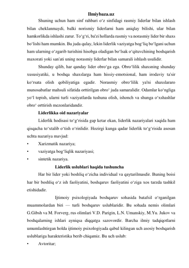 Ilmiybaza.uz 
 
Shuning uchun ham sinf rahbari o‘z sinfidagi rasmiy liderlar bilan ishlash 
bilan cheklanmaydi, balki norismiy liderlarni ham aniqlay bilishi, ular bilan 
hamkorlikda ishlashi zarur. To‘g‘ri, ba'zi hollarda rasmiy va norasmiy lider bir shaxs 
bo‘lishi ham mumkin. Bu juda qulay, lekin liderlik vaziyatga bog‘liq bo‘lgani uchun 
ham ularning o‘zgarib turishini hisobga oladigan bo‘lsak o‘qituvchining boshqarish 
maxorati yoki san'ati uning norasmiy liderlar bilan samarali ishlash usulidir. 
 
Shunday qilib, har qanday lider obro‘ga ega. Obro‘lilik shaxsning shunday 
xususiyatiki, u boshqa shaxslarga ham hissiy-emotsional, ham irodaviy ta'sir 
ko‘rsata olish qobiliyatiga egadir. Norasmiy obro‘lilik ya'ni shaxslararo 
munosabatlar mahsuli sifatida orttirilgan obro‘ juda samaralidir. Odamlar ko‘ngliga 
yo‘l topish, ularni turli vaziyatlarda tushuna olish, ishonch va shunga o‘xshashlar 
obro‘ orttirish mezonlaridandir. 
 
Liderlikka oid nazariyalar 
 
Liderlik hodisasi to‘g‘risida gap ketar ekan, liderlik nazariyalari xaqida ham 
qisqacha to‘xtalib o‘tish o‘rinlidir. Hozirgi kunga qadar liderlik to‘g‘risida asosan 
uchta nazariya mavjud: 
• 
Xarizmatik nazariya; 
• 
vaziyatga bog‘liqlik nazariyasi; 
• 
sintetik nazariya. 
 
Liderlik uslublari haqida tushuncha 
 
Har bir lider yoki boshliq o‘zicha individual va qaytarilmasdir. Buning boisi 
har bir boshliq o‘z ish faoliyatini, boshqaruv faoliyatini o‘ziga xos tarzda tashkil 
etishidadir. 
 
Ijtimoiy psixologiyada boshqaruv sohasida batafsil o‘rganilgan 
muammolardan biri — turli boshqaruv uslublaridir. Bu sohada nemis olimlari 
G.Gibsh va M. Forverg, rus olimlari V.D. Parigin, L.N. Umanskiy, M.Yu. Jukov va 
boshqalarning ishlari ayniqsa diqqatga sazovordir. Barcha ilmiy tadqiqotlarni 
umumlashtirgan holda ijtimoiy psixologiyada qabul kilingan uch asosiy boshqarish 
uslublariga harakteristika berib chiqamiz. Bu uch uslub: 
• 
Avtoritar; 
