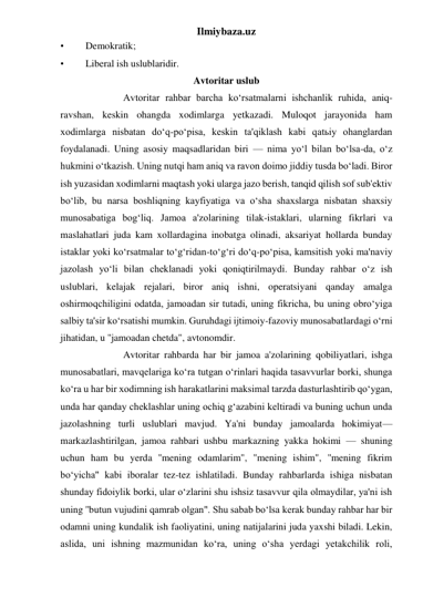 Ilmiybaza.uz 
• 
Demokratik; 
• 
Liberal ish uslublaridir. 
Avtoritar uslub 
 
Avtoritar rahbar barcha ko‘rsatmalarni ishchanlik ruhida, aniq-
ravshan, keskin ohangda xodimlarga yetkazadi. Muloqot jarayonida ham 
xodimlarga nisbatan do‘q-po‘pisa, keskin ta'qiklash kabi qatьiy ohanglardan 
foydalanadi. Uning asosiy maqsadlaridan biri — nima yo‘l bilan bo‘lsa-da, o‘z 
hukmini o‘tkazish. Uning nutqi ham aniq va ravon doimo jiddiy tusda bo‘ladi. Biror 
ish yuzasidan xodimlarni maqtash yoki ularga jazo berish, tanqid qilish sof sub'ektiv 
bo‘lib, bu narsa boshliqning kayfiyatiga va o‘sha shaxslarga nisbatan shaxsiy 
munosabatiga bog‘liq. Jamoa a'zolarining tilak-istaklari, ularning fikrlari va 
maslahatlari juda kam xollardagina inobatga olinadi, aksariyat hollarda bunday 
istaklar yoki ko‘rsatmalar to‘g‘ridan-to‘g‘ri do‘q-po‘pisa, kamsitish yoki ma'naviy 
jazolash yo‘li bilan cheklanadi yoki qoniqtirilmaydi. Bunday rahbar o‘z ish 
uslublari, kelajak rejalari, biror aniq ishni, operatsiyani qanday amalga 
oshirmoqchiligini odatda, jamoadan sir tutadi, uning fikricha, bu uning obro‘yiga 
salbiy ta'sir ko‘rsatishi mumkin. Guruhdagi ijtimoiy-fazoviy munosabatlardagi o‘rni 
jihatidan, u ''jamoadan chetda", avtonomdir. 
 
Avtoritar rahbarda har bir jamoa a'zolarining qobiliyatlari, ishga 
munosabatlari, mavqelariga ko‘ra tutgan o‘rinlari haqida tasavvurlar borki, shunga 
ko‘ra u har bir xodimning ish harakatlarini maksimal tarzda dasturlashtirib qo‘ygan, 
unda har qanday cheklashlar uning ochiq g‘azabini keltiradi va buning uchun unda 
jazolashning turli uslublari mavjud. Ya'ni bunday jamoalarda hokimiyat— 
markazlashtirilgan, jamoa rahbari ushbu markazning yakka hokimi — shuning 
uchun ham bu yerda ''mening odamlarim", ''mening ishim", ''mening fikrim 
bo‘yicha" kabi iboralar tez-tez ishlatiladi. Bunday rahbarlarda ishiga nisbatan 
shunday fidoiylik borki, ular o‘zlarini shu ishsiz tasavvur qila olmaydilar, ya'ni ish 
uning ''butun vujudini qamrab olgan". Shu sabab bo‘lsa kerak bunday rahbar har bir 
odamni uning kundalik ish faoliyatini, uning natijalarini juda yaxshi biladi. Lekin, 
aslida, uni ishning mazmunidan ko‘ra, uning o‘sha yerdagi yetakchilik roli, 
