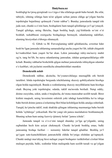 Ilmiybaza.uz 
boshliqligi ko‘proq qiziqtiradi va o‘ziga o‘sha sifatlarga qarab baho beradi. Bu sifat, 
tabiiyki, ishning sifatiga ham ta'sir qilgani uchun jamoa oldiga qo‘yilgan barcha 
topshiriqlar bajarilmay qolmaydi (''temir rahbar"). Bunday jamoalarda tanqid ishi 
juda sust, chunki u o‘zini ham, boshqalarni ham tanqid qilishlariga yo‘l qo‘ymaydi. 
Tanqid qilishga, uning fikricha, faqat boshliq haqli, yig‘ilishlarda so‘zni o‘zi 
boshlab, tashabbusni oxirigacha boshqalarga bermaydi, odamlarning takliflari, 
ularning hissiyotlari e'tiborga olinmaydi. 
 
G. Gibsh va M. Forverglarning tahlil qilishlaricha, avtoritar lider 
bosh bo‘lgan jamoada ishlarning samaradorligi ancha yuqori bo‘lib, ishlab chiqarish 
ko‘rsatkichlari ham yuqori bo‘lar ekan. Lekin jamoadagi ruhiy-ma'naviy muhit 
og‘ir, tang bo‘lib, bu narsa odamlarning jamoadan, ishdan qoniqmasliklariga olib 
keladi. Bunday rahbarlar boshchilik qilgan mehnat jamoalarida ishlaydigan odamlar 
o‘z kasblari, ish joylarini osonlikcha almashtirishlari mumkin 
 
Demokratik uslub 
 
Demokratik rahbar, aksincha, bo‘ysunuvchilarga mustaqillik erk berish 
tarafdori. Ishda topshiriqlar berganda ishchilarning shaxsiy qobiliyatlarini hisobga 
olgan holda taqsimlaydi. Bunda u xodimlarning shaxsiy moyilliklarini ham hisobga 
oladi. Buyruq yoki topshiriqlar, odatda, taklif ma'nosida beriladi. Nutqi oddiy, 
doimo osoyishta, sokin, unda o‘rtoqlarcha, do‘stona munosabat sezilib turadi. Biror 
kishini maqtash, uning lavozimini oshirish yoki ishdagi kamchilikka ko‘ra ishiga 
baho berish doimo jamoa a'zolarining fikri bilan kelishilgan holda amalga oshiriladi. 
Tanqid, ko‘pincha taklif, istak shaklida qilingan ishlarning mazmuniga baho berish 
holida ''aybdorga" yetkaziladi. Har bir yangi ish jamoa maslahatisiz boshlanmaydi. 
Shuning uchun ham uning fazoviy-ijtimoiy holati ''jamoa ichida". 
 
Jamoada tanqid va o‘z-o‘zini tanqid shunday yo‘lga qo‘yilganki, uning 
oqibatidan hech kim aziyat chekmaydi. Chunki ko‘prok boshliq emas, balki 
jamoaning boshqa faollari — norasmiy liderlar tanqid qiladilar. Boshliq yo‘l 
qo‘ygan xato-kamchiliklarni jamoatchilik oldida bo‘yniga olishdan qo‘rqmaydi. 
Chunki undagi mas'uliyag hissi nafaqat yuqori boshqaruv tashkilotlari a'zolari bilan 
muloqot paytida, balki, xodimlar bilan muloqotda ham sezilib turadi va qo‘yilgan 
