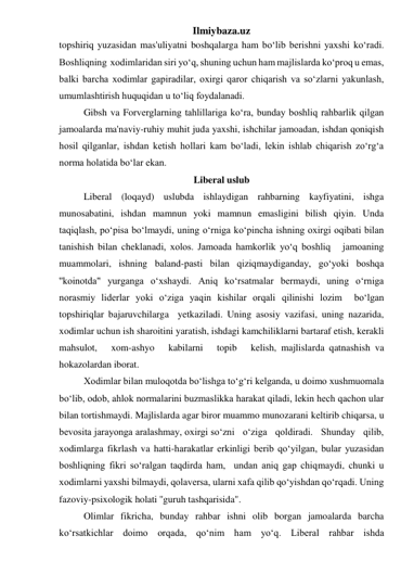 Ilmiybaza.uz 
topshiriq yuzasidan mas'uliyatni boshqalarga ham bo‘lib berishni yaxshi ko‘radi. 
Boshliqning  xodimlaridan siri yo‘q, shuning uchun ham majlislarda ko‘proq u emas, 
balki barcha xodimlar gapiradilar, oxirgi qaror chiqarish va so‘zlarni yakunlash, 
umumlashtirish huquqidan u to‘liq foydalanadi. 
 
Gibsh va Forverglarning tahlillariga ko‘ra, bunday boshliq rahbarlik qilgan 
jamoalarda ma'naviy-ruhiy muhit juda yaxshi, ishchilar jamoadan, ishdan qoniqish 
hosil qilganlar, ishdan ketish hollari kam bo‘ladi, lekin ishlab chiqarish zo‘rg‘a 
norma holatida bo‘lar ekan. 
Liberal uslub 
 
Liberal (loqayd) uslubda ishlaydigan rahbarning kayfiyatini, ishga 
munosabatini, ishdan mamnun yoki mamnun emasligini bilish qiyin. Unda 
taqiqlash, po‘pisa bo‘lmaydi, uning o‘rniga ko‘pincha ishning oxirgi oqibati bilan 
tanishish bilan cheklanadi, xolos. Jamoada hamkorlik yo‘q boshliq   jamoaning 
muammolari, ishning baland-pasti bilan qiziqmaydiganday, go‘yoki boshqa 
''koinotda" yurganga o‘xshaydi. Aniq ko‘rsatmalar bermaydi, uning o‘rniga 
norasmiy liderlar yoki o‘ziga yaqin kishilar orqali qilinishi lozim  bo‘lgan 
topshiriqlar bajaruvchilarga  yetkaziladi. Uning asosiy vazifasi, uning nazarida, 
xodimlar uchun ish sharoitini yaratish, ishdagi kamchiliklarni bartaraf etish, kerakli   
mahsulot,   xom-ashyo   kabilarni   topib   kelish, majlislarda qatnashish va 
hokazolardan iborat. 
 
Xodimlar bilan muloqotda bo‘lishga to‘g‘ri kelganda, u doimo xushmuomala 
bo‘lib, odob, ahlok normalarini buzmaslikka harakat qiladi, lekin hech qachon ular 
bilan tortishmaydi. Majlislarda agar biror muammo munozarani keltirib chiqarsa, u 
bevosita jarayonga aralashmay, oxirgi so‘zni   o‘ziga   qoldiradi.   Shunday   qilib,    
xodimlarga fikrlash va hatti-harakatlar erkinligi berib qo‘yilgan, bular yuzasidan 
boshliqning fikri so‘ralgan taqdirda ham,  undan aniq gap chiqmaydi, chunki u 
xodimlarni yaxshi bilmaydi, qolaversa, ularni xafa qilib qo‘yishdan qo‘rqadi. Uning 
fazoviy-psixologik holati ''guruh tashqarisida". 
 
Olimlar fikricha, bunday rahbar ishni olib borgan jamoalarda barcha 
ko‘rsatkichlar doimo orqada, qo‘nim ham yo‘q. Liberal rahbar ishda 
