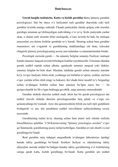 Ilmiybaza.uz 
 
Guruh haqida tushuncha. Katta va kichik guruhlar katta ijtimoiy guruhlar 
psixologiyasi. Har bir shaxs o‘z faoliyatini turli guruhlar sharoitida yoki turli 
guruhlar ta'sirida amalga oshiradi. Chunki jamiyatdan chetda qolgan yoki insonlar 
guruhiga umuman qo‘shilmaydigan individning o‘zi yo‘q. Kishi jamiyatda yashar 
ekan, u doimo turli insonlar bilan muloqotda, o‘zaro ta'sirda bo‘ladi, bu muloqot 
jarayonlari esa doimo kishilar guruhida ro‘y beradi. Shuning uchun ham guruhlar 
muammosi, uni o‘rganish va guruhlarning shakllanishiga oid ilmiy xulosalar 
chiqarish ijtimoiy psixologiyaning asosiy mavzularidan va muammolaridan biridir. 
Psixologik ma'noda guruh — bu umumiy belgilar umumiy Faoliyat, muloqot 
hamda umumiy maqsad asosida birlashgan kishilar uyushmasidir. Umuman odamlar 
guruhi tashkil topishi uchun albatta, qandaydir umumiy maqsad yoki tilaklar, 
umumiy belgilar bo‘lishi shart. Masalan, talabalar guruhi uchun umumiy narsalar 
ko‘p  (o‘quv faoliyati, bilim olish, yoshlarga xos birliklar (o‘spirin, yoshlar, ma'lum 
o‘quv yurtida ta'lim olish istagi va hokazo). Ko‘chada biror tasodif ro‘y berganligi 
uchun to‘plangan kishilar uchun ham umumiy bo‘lgan narsa bor — bu 
qiziquvchanlik bo‘lib o‘tgan hodisaga guvohlik, unga umumiy munosabatdir. 
Guruhni alohida shaxslar tashkil etadi, lekin har bir guruh psixologiyasi uni 
tashkil etuvchi alohida shaxslar psixologiyasidan farq qiladi va o‘ziga xos 
qonuniyatlarga bo‘ysunadi. Ayni shu qonuniyatlarni bilish esa turli tipli guruhlarni 
boshqarish va ana shu guruhlarni tashkil etuvchilarni tarbiyalashning asosiy 
mezonidir. 
Guruhlarning turlari ko‘p, shuning uchun ham ularni turli olimlar turlicha 
klassifikatsiya qiladilar. V.M.Karimovaning ''Ijtimoiy psixologiya asoslari" o‘quv 
qo‘llanmasida  guruhlarning asosiy turlari keltirilgan. Guruhlar avvalo shartli va real 
guruhlarga bo‘linadi. 
Real guruhlar aniq tadqiqot maqsadlarda to‘plangan laboratoriya tipidagi 
hamda tabiiy guruhlarga bo‘linadi. Konkret faoliyat va odamlarning tabiiy 
ehtiyojlari asosida tashkil bo‘ladigan bunday tabiiy guruhlarning o‘zi kishilarning 
soniga qarab katta, kichik guruhlarga bo‘linadi. Katta guruhlar uni tashkil 
