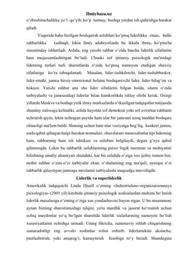 Ilmiybaza.uz 
o‘zboshimchalikka yo‘l  qo‘yib, ko‘p  turmay, boshqa yerdan ish qidirishga harakat 
qiladi. 
 
Yuqorida baho berilgan boshqarish uslublari ko‘proq liderlikka   emas,   balki   
rahbarlikka   taalluqli, lekin ilmiy adabiyotlarda bu ikkala ibora, ko‘pincha 
sinonimday ishlatiladi. Aslida, eng yaxshi rahbar o‘zida barcha liderlik sifatlarini 
ham mujassamlashtirgan bo‘ladi. Chunki sof ijtimoiy psixologik ma'nodagi 
liderning turlari turli sharoitlarda o‘zida ko‘proq namoyon etadigan shaxsiy 
sifatlariga  ko‘ra tabaqalanadi.  Masalan, lider-tashkilotchi, lider-tashabbuskor, 
lider-erudit, jamoa hissiy-emotsional holatni boshqaruvchi lider, lider-bilag‘on va 
hokazo. Yaxshi rahbar ana shu lider sifatlarini bilgan holda, ularni o‘zida 
tarbiyalashi va jamoasidagi liderlar bilan hamkorlikda ishlay olishi kerak. Oxirgi 
yillarda Moskva va boshqa yirik ilmiy markazlarda o‘tkazilgan tadqiqotlar natijasida 
shunday xulosaga kelindiki, aslida hayotda sof demokrat yoki sof avtoritar rahbarni 
uchratish qiyin, lekin uchragan paytda ham ular bir jamoani uzoq muddat boshqara 
olmasligi ma'lum buldi. Shuning uchun ham ular vaziyatga bog‘liq,  konkret jamoa, 
unda qabul qilingan hatgi-harakat normalari, shaxslararo munosabatlar tipi liderning 
ham, rahbarning ham ish taktikasi va uslubini belgilaydi, degan g‘oya qabul 
qilinmoqda. Lekin bu rahbarlik uslublarining psixo¬logik mazmun va mohiyatini 
bilishning amaliy ahamiyati shundaki, har bir uslubda o‘ziga xos ijobiy tomon bor, 
mohir rahbar o‘zini-o‘zi tarbiyalar ekan, o‘shalarning eng ma'quli, ayniqsa o‘zi 
rahbarlik qilayotgan jamoaga moslarini tarbiyalashi maqsadga muvofiqdir. 
Liderlik va superliderlik 
Amerikalik tadqiqotchi Linda Djuell o‘zining «Industrialьno-organizatsionnaya 
psixologiya» (2001 yil) kitobida ijtimoiy psixologik xodisalardan muhimi bo‘lmish 
liderlik masalasiga o‘zining o‘ziga xos yondashuvini bayon etgan. U bu muammoni 
aynan bizning sharoitimizdagi talqini, ya'ni mardlik va jasorat ko‘rsatish uchun 
ochiq maydonlar yo‘q bo‘lgan sharoitda liderlik xislatlarining namoyon bo‘lish 
xususiyatlarini ochishga urinadi. Uning fikricha, zamonaviy ishlab chiqarishning 
samaradorligi eng avvalo xodimlar rolini oshirib, liderlarnikini aksincha, 
pastlashtirish, yoki aniqrog‘i, kamaytirish  hisobiga ro‘y beradi. Shundagina 
