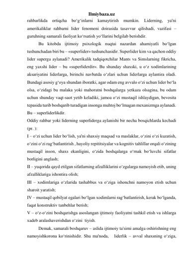 Ilmiybaza.uz 
rahbarlikda 
ortiqcha 
bo‘g‘inlarni 
kamaytirish 
mumkin. 
Liderning, 
ya'ni 
amerikaliklar rahbarni lider fenomeni doirasida tasavvur qilishadi, vazifasi – 
guruhning samarali faoliyat ko‘rsatish yo‘llarini belgilab berishdir. 
 
Bu kitobda ijtimoiy psixologik nuqtai nazardan ahamiyatli bo‘lgan 
tushunchadan biri bu – «superlider» tushunchasidir. Superlider kim va qachon oddiy 
lider superga aylanadi? Amerikalik tadqiqotchilar Mants va Simslarning fikricha, 
eng yaxshi lider – bu «superliderdir». Bu shunday shaxski, u o‘z xodimlarining 
aksariyatini liderlarga, birinchi navbatda o‘zlari uchun liderlarga aylantira oladi. 
Bundagi asosiy g‘oya shundan iboratki, agar odam eng avvalo o‘zi uchun lider bo‘la 
olsa, o‘zidagi bu malaka yoki mahoratni boshqalarga yetkaza olsagina, bu odam 
uchun shunday vaqt-saot yetib keladiki, jamoa o‘zi mustaqil ishlaydigan, bevosita 
tepasida turib boshqarib turadigan insonga muhtoj bo‘lmagan mexanizmga aylanadi. 
Bu – superliderlikdir.  
Oddiy rahbar yoki liderning superliderga aylanishi bir necha bosqichlarda kechadi 
(pr. ): 
I – o‘zi uchun lider bo‘lish, ya'ni shaxsiy maqsad va maslaklar, o‘zini o‘zi kuzatish, 
o‘zini o‘zi rag‘batlantirish , hayoliy repititsiyalar va kognitiv tahlillar orqali o‘zining 
mustaqil inson, shaxs ekanligini, o‘zida boshqalarga o‘rnak bo‘luvchi sifatlar 
borligini anglash; 
II – yuqorida qayd etilgan sifatlarning afzalliklarini o‘zgalarga namoyish etib, uning 
afzalliklariga ishontira olish; 
III – xodimlariga o‘zlarida tashabbus va o‘ziga ishonchni namoyon etish uchun 
sharoit yaratish; 
IV – mustaqil qobilyat egalari bo‘lgan xodimlarni rag‘batlantirish, kerak bo‘lganda, 
faqat konstruktiv tanbehlar berish; 
V – o‘z-o‘zini boshqarishga asoslangan ijtimoiy faoliyatni tashkil etish va ishlarga 
xadeb aralashaverishdan o‘zini  tiyish. 
 
Demak, samarali boshqaruv – aslida ijtimoiy ta'sirni amalga oshirishning eng 
namoyishkorona ko‘rinishidir. Shu ma'noda,   liderlik – avval shaxsning o‘ziga, 
