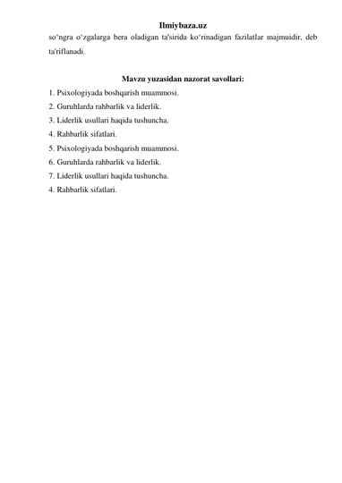 Ilmiybaza.uz 
so‘ngra o‘zgalarga bera oladigan ta'sirida ko‘rinadigan fazilatlar majmuidir, deb 
ta'riflanadi. 
 
Mavzu yuzasidan nazorat savollari: 
1. Psixologiyada boshqarish muammosi.  
2. Guruhlarda rahbarlik va liderlik. 
3. Liderlik usullari haqida tushuncha. 
4. Rahbarlik sifatlari. 
5. Psixologiyada boshqarish muammosi.  
6. Guruhlarda rahbarlik va liderlik. 
7. Liderlik usullari haqida tushuncha.  
4. Rahbarlik sifatlari. 
 
