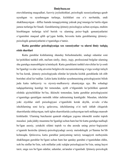 Ilmiybaza.uz 
etuvchilarning maqsadlari, fazoviy joylashishlari, psixologik xususiyatlarnga qarab 
uyushgan va uyushmagan turlarga, kichiklari esa o‘z navbatida, endi 
shakllanayotgan - diffuz hamda taraqqiyotning yuksak pog‘onasiga ko‘tarila olgan 
jamoa turlariga bo‘linadi. Guruhlarning ijtimoiy psixologiya uchun ayniqsa, muhim 
hisoblangan turlariga ta'rif berish va ularning psixo¬logik qonuniyatlarini 
o‘rganishni maqsad qilib qo‘ygan holda, bevosita katta guruhlarning ijtimoiy-
psixologik qonuniyatlarini o‘rganishga o‘tamiz. 
Katta guruhlar psixologiyasiga xos xususiyatlar va ularni ilmiy tadqiq 
etish shartlari 
Katta guruhlar kishilarning shunday birlashmalariki, undagi odamlar soni  
ko‘pchilikni tashkil etib, ma'lum sinfiy, ilmiy, irqiy, professional belgilar ularning 
shu guruhga mansubligini ta'minlaydi. Katta guruhlarni tashkil etuvchilar ko‘p sonli 
bo‘lganligi va ular xulq-atvorini belgilovchi mexanizmlarning o‘ziga xosligi tufayli 
bo‘lsa kerak, ijtimoiy psixologiyada olimlar ko‘pincha kichik guruhlarda ish olib 
borishni afzal ko‘radilar. Lekin katta kishilar uyushmasining psixologiyasini bilish 
juda katta tarbiyaviy va siyosiy-mafkuraviy ahamiyatga ega. Bu sohadagi 
tadqiqotlarning kamligi bir tomondan, aytib o‘tilganidek ko‘pchilikni qamrab 
olishda qiyinchiliklar bo‘lsa, ikkinchi tomondan, katta guruhlar psixologiyasini 
o‘rganishga qaratilgan metodik ishlar zahirasining kamligidir. Masalan, ishchilar 
yoki ziyolilar sinfi psixologiyasi o‘rganilishi kerak deylik, avvalo o‘sha 
ishchilarning soni ko‘p, qolaversa, ishchilarning o‘zi turli ishlab chiqarish 
sharoitlarida ishlayotgan, turli iqlim sharoitlarida yashayotgan turli millatga mansub 
kishilardir. Ularning barchasini qamrab oladigan yagona ishonchli usulni topish 
masalasi  juda jiddiy muammo bo‘lganligi uchun ham har bir katta guruhga taalluqli 
bo‘lgan asosiy, yetakchi sifatni topish va shu asosda uning psixo¬logiyasini 
o‘rganish hozircha ijtimoiy-psixologiyadagi asosiy metodologik yo‘llanma bo‘lib 
kelmoqda. Qolaversa, katta guruhlar jamiyatning tarixiy taraqqiyoti mobaynida 
shakllangan guruhlar bo‘lgani uchun ham har qanday guruhni o‘rganishdan oldin, 
xoh bu sinflar bo‘lsin, xoh millatlar yoki xalqlar psixologiyasi bo‘lsin, uning hayot 
tarzi, unga xos bo‘lgan odatlar, udumlar, an'analar o‘rganiladi. Ijtimoiy-psixologik 
