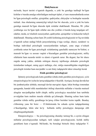 Ilmiybaza.uz 
ma'noda, hayot tarzini o‘rganish deganda, u yoki bu guruhga taalluqli bo‘lgan 
kishilar o‘rtasida amalga oshiriladigan muloqot tiplari, o‘zaro munosabatlarda ustun 
bo‘lgan psixologik omillar, qiziqishlar, qadriyatlar, ehtiyojlar va boshqalar nazarda 
tutiladi. Ana shularning umumiyligi tufayli har bir shaxsda, ya'ni u yoki bu katta 
guruhga mansub bo‘lgan shaxsda tipik xislatlar shakllanadi. Masalan, 90- yillar 
yoshlariga xos bo‘lgan tipik sifatlar ana shu yoshlar o‘rtasida keng tarqalgan urf-
odatlar, moda, so‘zlashish xususiyatlari, qadriyatlar, qiziqishlar va hokazolar tufayli 
shakllanadi. Shuning uchun ham 20 yoshli kishining psixologiyasini to‘liq ravishda 
o‘rganish uchun undagi bilish jarayonlarining o‘ziga xosligi, shaxsi, xarakteri va 
boshqa individual psixologik xususiyatlaridan tashqari, yana unga o‘xshash 
yoshlarda ustun bo‘lgan psixologik xislatlarning qanchalik namoyon bo‘lishini, u 
mansub bo‘lgan va asosan vaqtini o‘tkazadigan guruhlar psixologiyasini, milliy 
sifatlarini ham nazarda tutish va ularni o‘rganish zarur. Bu degani, har bir shaxs 
ongida uning yakka, alohida orttirgan shaxsiy tajribasiga alokador psixologik 
tizimlardan tashqari, uning qaysi millatga, elat, sinfga mansubligidan singdirilgan 
psixologik tizimlar ham mavjuddir va uni ilmiy tadqiqotchi inkor etmasligi kerak 
Etnik guruhlar psixologiyasi 
Ijtimoiy psixologiyada katta guruhlar ichida etnik guruhlar psixologiyasi, ya'ni 
etnopsixologiya bo‘yicha ko‘proq tadqiqotlar o‘tkazildi. Ayniqsa, hozirgi davrda har 
bir jumhuriyatlar alohida, mustaqil davlat mavqeini olgan, lekin boshqa tomondan 
qaraganda, hamdo‘stlik mamlakatlari ittifoqi sharoitida millatlar o‘rtasida muttasil 
aloqalar mavjudligidan kelib chiqib, milliy psixologiya masalalari kun tartibida 
avvalgidan ham muhim masala sifatida qo‘yilmoqda. Shuning uchun ham katta 
guruhlar ichida milliy guruhlarga ko‘proq e'tibor berishni lozim topdik. Bunday 
e'tiborning yana bir boisi — O‘zbekistonda bu sohada ayrim tadqiqotlarning 
o‘tkazilganligi, lekin ular ko‘p  hollarda milliy psixologiya darajasiga olib 
chiqilmaganligidandir. 
Etnopsixologiya — bu psixologiyaning shunday tarmog‘iki, u ayrim olingan 
millatlar psixologiyasidan tashqari, turli xalqlar psixologiyasini, kichik milliy 
guruhlarni ham o‘rganadi. Ma'lumki, bu boradagi birinchi ilmiy tadqiqotlar V. 

