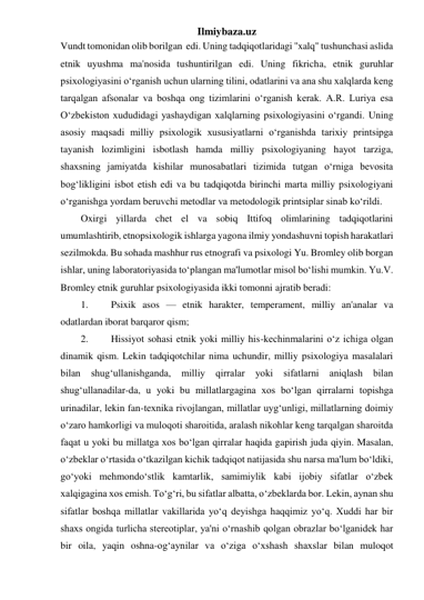 Ilmiybaza.uz 
Vundt tomonidan olib borilgan  edi. Uning tadqiqotlaridagi ''xalq" tushunchasi aslida 
etnik uyushma ma'nosida tushuntirilgan edi. Uning fikricha, etnik guruhlar 
psixologiyasini o‘rganish uchun ularning tilini, odatlarini va ana shu xalqlarda keng 
tarqalgan afsonalar va boshqa ong tizimlarini o‘rganish kerak. A.R. Luriya esa 
O‘zbekiston xududidagi yashaydigan xalqlarning psixologiyasini o‘rgandi. Uning 
asosiy maqsadi milliy psixologik xususiyatlarni o‘rganishda tarixiy printsipga 
tayanish lozimligini isbotlash hamda milliy psixologiyaning hayot tarziga, 
shaxsning jamiyatda kishilar munosabatlari tizimida tutgan o‘rniga bevosita 
bog‘likligini isbot etish edi va bu tadqiqotda birinchi marta milliy psixologiyani 
o‘rganishga yordam beruvchi metodlar va metodologik printsiplar sinab ko‘rildi.  
Oxirgi yillarda chet el va sobiq Ittifoq olimlarining tadqiqotlarini 
umumlashtirib, etnopsixologik ishlarga yagona ilmiy yondashuvni topish harakatlari 
sezilmokda. Bu sohada mashhur rus etnografi va psixologi Yu. Bromley olib borgan 
ishlar, uning laboratoriyasida to‘plangan ma'lumotlar misol bo‘lishi mumkin. Yu.V. 
Bromley etnik guruhlar psixologiyasida ikki tomonni ajratib beradi: 
1. 
Psixik asos — etnik harakter, temperament, milliy an'analar va 
odatlardan iborat barqaror qism; 
2. 
Hissiyot sohasi etnik yoki milliy his-kechinmalarini o‘z ichiga olgan 
dinamik qism. Lekin tadqiqotchilar nima uchundir, milliy psixologiya masalalari 
bilan 
shug‘ullanishganda, milliy qirralar 
yoki sifatlarni aniqlash bilan 
shug‘ullanadilar-da, u yoki bu millatlargagina xos bo‘lgan qirralarni topishga 
urinadilar, lekin fan-texnika rivojlangan, millatlar uyg‘unligi, millatlarning doimiy 
o‘zaro hamkorligi va muloqoti sharoitida, aralash nikohlar keng tarqalgan sharoitda 
faqat u yoki bu millatga xos bo‘lgan qirralar haqida gapirish juda qiyin. Masalan, 
o‘zbeklar o‘rtasida o‘tkazilgan kichik tadqiqot natijasida shu narsa ma'lum bo‘ldiki, 
go‘yoki mehmondo‘stlik kamtarlik, samimiylik kabi ijobiy sifatlar o‘zbek 
xalqigagina xos emish. To‘g‘ri, bu sifatlar albatta, o‘zbeklarda bor. Lekin, aynan shu 
sifatlar boshqa millatlar vakillarida yo‘q deyishga haqqimiz yo‘q. Xuddi har bir 
shaxs ongida turlicha stereotiplar, ya'ni o‘rnashib qolgan obrazlar bo‘lganidek har 
bir oila, yaqin oshna-og‘aynilar va o‘ziga o‘xshash shaxslar bilan muloqot 
