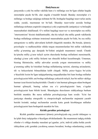 Ilmiybaza.uz 
jarayonida u yoki bu millat vakilida ham o‘z millatiga xos bo‘lgan sifatlar haqida 
stereotiplar paydo bo‘lib, ular ongida o‘rnashib boradi. Bunday stereotiplar o‘z 
millatiga va boshqa xalqlarga nisbatan bo‘lib, boshqalar haqidagi tasavvurlar ancha 
sodda, yuzaki, mazmunan tor bo‘ladi. Shunday tasavvurlar asosida boshqa 
millatlarga nisbatan yoqtirish (simpatiya) yoki yoqtirmaslik (antipatiya) va befarqlik 
munosabatlari shakllanadi. O‘z millati haqidagi tasavvur va stereotiplar esa milliy 
''etnotsentrizm" hissini shakllantiradiki, shu his tufayli shu milliy guruh vakillarida 
boshqa millatlarga nisbatan irratsional munosabatlar paydo bo‘lishi, bu esa milliy 
antogonizm va milliy adovatlarni keltirib chiqarishi mumkin. Bu borada, ijtimoiy 
psixologlar va mafkurachilar oldida turgan muammolardan biri millat vakillarida 
milliy g‘ururning qay darajada bo‘lishini aniqlash muammosi turadi. Chunki 
ko‘pincha milliy g‘urur tufayli ayrim shaxslarda boshqa millatlarni mensimaslik, 
ulardagi g‘urur yoki milliy hislarni tan olmaslik hollari kuzatilmoqda. Umuman, 
bizning fikrimizcha, milliy adovatlar asosida yotgan etnotsentrizm va milliy 
g‘ururning salbiy ko‘rinishlari boshqa millatlarning tarixini, ularning an'analarini, 
tili va hokazolarini bilmaslikdan kelib chiqadi. Milliy psixo¬logiya bo‘yicha 
o‘tkazilishi lozim bo‘lgan tadqiqotlarning maqsadlaridan biri ham boshqa millatlar 
psixologiyasini bilib, uni boshqa millatlarga yetkazish tufayli, har bir millat vakiliga 
hurmat-izzat hissini kuchaytirishdir. Chunki o‘zini hurmat qilmagan odam boshqani 
hurmat qilmaydi, buning uchun esa o‘z psixologiyasini ham, o‘zgalar 
psixologiyasini ham bilishi kerak. Shundagina shaxslararo ziddiyatlarga barham 
berilishi mumkin. Bu narsa millatlar psixologiyasiga ham xosdir. Ya'ni fan 
jamiyatga shunday etnografik va etnopsixologik ma'lumotlar majmuini yaratib 
berishi lozimki, undagi ma'lumotlar asosida katta guruh hisoblangan millatlar 
psixologiyasini ham boshqarish mumkin bo‘lsin. 
Kichik guruhlar psixologiyasi 
 Kichik guruhlar muammosi ijtimoiy psixologiyada eng yaxshi ishlangan va 
ko‘plab ilmiy tadqiqotlar o‘tkazilgan ob'ektlardandir. Bu muammoni tadqiq etishda 
olimlar o‘z oldiga shunday masalani qo‘yganlar, ya'ni, individ yakka holda yaxshi 
ishlaydimn yoki guruhda yaxshiroq samara beradimi, boshqa odamlarning yonida 
