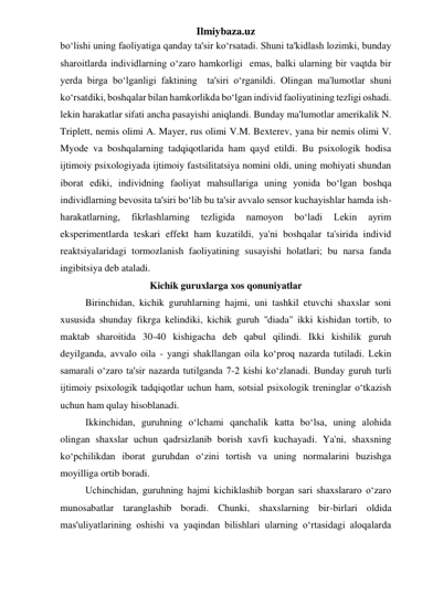 Ilmiybaza.uz 
bo‘lishi uning faoliyatiga qanday ta'sir ko‘rsatadi. Shuni ta'kidlash lozimki, bunday 
sharoitlarda individlarning o‘zaro hamkorligi  emas, balki ularning bir vaqtda bir 
yerda birga bo‘lganligi faktining  ta'siri o‘rganildi. Olingan ma'lumotlar shuni 
ko‘rsatdiki, boshqalar bilan hamkorlikda bo‘lgan individ faoliyatining tezligi oshadi. 
lekin harakatlar sifati ancha pasayishi aniqlandi. Bunday ma'lumotlar amerikalik N. 
Triplett, nemis olimi A. Mayer, rus olimi V.M. Bexterev, yana bir nemis olimi V. 
Myode va boshqalarning tadqiqotlarida ham qayd etildi. Bu psixologik hodisa 
ijtimoiy psixologiyada ijtimoiy fastsilitatsiya nomini oldi, uning mohiyati shundan 
iborat ediki, individning faoliyat mahsullariga uning yonida bo‘lgan boshqa 
individlarning bevosita ta'siri bo‘lib bu ta'sir avvalo sensor kuchayishlar hamda ish-
harakatlarning, 
fikrlashlarning 
tezligida 
namoyon 
bo‘ladi 
Lekin 
ayrim 
eksperimentlarda teskari effekt ham kuzatildi, ya'ni boshqalar ta'sirida individ 
reaktsiyalaridagi tormozlanish faoliyatining susayishi holatlari; bu narsa fanda 
ingibitsiya deb ataladi. 
Kichik guruxlarga xos qonuniyatlar 
 
Birinchidan, kichik guruhlarning hajmi, uni tashkil etuvchi shaxslar soni 
xususida shunday fikrga kelindiki, kichik guruh ''diada" ikki kishidan tortib, to 
maktab sharoitida 30-40 kishigacha deb qabul qilindi. Ikki kishilik guruh 
deyilganda, avvalo oila - yangi shakllangan oila ko‘proq nazarda tutiladi. Lekin 
samarali o‘zaro ta'sir nazarda tutilganda 7-2 kishi ko‘zlanadi. Bunday guruh turli 
ijtimoiy psixologik tadqiqotlar uchun ham, sotsial psixologik treninglar o‘tkazish 
uchun ham qulay hisoblanadi. 
 
Ikkinchidan, guruhning o‘lchami qanchalik katta bo‘lsa, uning alohida 
olingan shaxslar uchun qadrsizlanib borish xavfi kuchayadi. Ya'ni, shaxsning 
ko‘pchilikdan iborat guruhdan o‘zini tortish va uning normalarini buzishga 
moyilliga ortib boradi. 
 
Uchinchidan, guruhning hajmi kichiklashib borgan sari shaxslararo o‘zaro 
munosabatlar taranglashib boradi. Chunki, shaxslarning bir-birlari oldida 
mas'uliyatlarining oshishi va yaqindan bilishlari ularning o‘rtasidagi aloqalarda 
