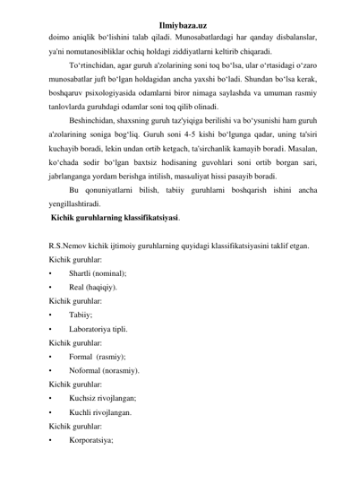 Ilmiybaza.uz 
doimo aniqlik bo‘lishini talab qiladi. Munosabatlardagi har qanday disbalanslar, 
ya'ni nomutanosibliklar ochiq holdagi ziddiyatlarni keltirib chiqaradi.  
 
To‘rtinchidan, agar guruh a'zolarining soni toq bo‘lsa, ular o‘rtasidagi o‘zaro 
munosabatlar juft bo‘lgan holdagidan ancha yaxshi bo‘ladi. Shundan bo‘lsa kerak, 
boshqaruv psixologiyasida odamlarni biror nimaga saylashda va umuman rasmiy 
tanlovlarda guruhdagi odamlar soni toq qilib olinadi. 
 
Beshinchidan, shaxsning guruh taz'yiqiga berilishi va bo‘ysunishi ham guruh 
a'zolarining soniga bog‘liq. Guruh soni 4-5 kishi bo‘lgunga qadar, uning ta'siri 
kuchayib boradi, lekin undan ortib ketgach, ta'sirchanlik kamayib boradi. Masalan, 
ko‘chada sodir bo‘lgan baxtsiz hodisaning guvohlari soni ortib borgan sari, 
jabrlanganga yordam berishga intilish, masьuliyat hissi pasayib boradi. 
 
Bu qonuniyatlarni bilish, tabiiy guruhlarni boshqarish ishini ancha 
yengillashtiradi. 
 Kichik guruhlarning klassifikatsiyasi. 
 
R.S.Nemov kichik ijtimoiy guruhlarning quyidagi klassifikatsiyasini taklif etgan.  
Kichik guruhlar: 
• 
Shartli (nominal); 
• 
Real (haqiqiy). 
Kichik guruhlar: 
• 
Tabiiy; 
• 
Laboratoriya tipli. 
Kichik guruhlar: 
• 
Formal  (rasmiy); 
• 
Noformal (norasmiy). 
Kichik guruhlar: 
• 
Kuchsiz rivojlangan; 
• 
Kuchli rivojlangan. 
Kichik guruhlar: 
• 
Korporatsiya; 
