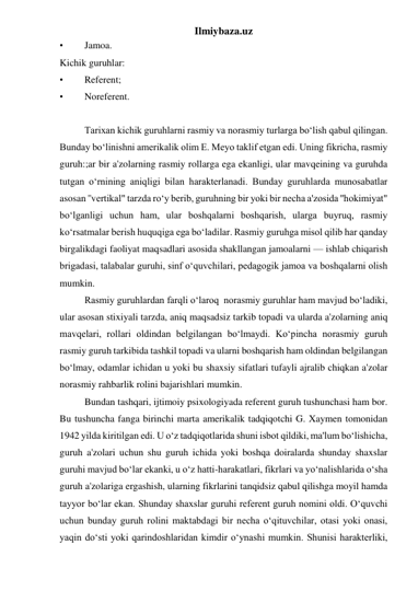 Ilmiybaza.uz 
• 
Jamoa. 
Kichik guruhlar: 
• 
Referent; 
• 
Noreferent. 
 
 
Tarixan kichik guruhlarni rasmiy va norasmiy turlarga bo‘lish qabul qilingan. 
Bunday bo‘linishni amerikalik olim E. Meyo taklif etgan edi. Uning fikricha, rasmiy 
guruh:;ar bir a'zolarning rasmiy rollarga ega ekanligi, ular mavqeining va guruhda 
tutgan o‘rnining aniqligi bilan harakterlanadi. Bunday guruhlarda munosabatlar 
asosan ''vertikal" tarzda ro‘y berib, guruhning bir yoki bir necha a'zosida ''hokimiyat" 
bo‘lganligi uchun ham, ular boshqalarni boshqarish, ularga buyruq, rasmiy 
ko‘rsatmalar berish huquqiga ega bo‘ladilar. Rasmiy guruhga misol qilib har qanday 
birgalikdagi faoliyat maqsadlari asosida shakllangan jamoalarni — ishlab chiqarish 
brigadasi, talabalar guruhi, sinf o‘quvchilari, pedagogik jamoa va boshqalarni olish 
mumkin. 
 
Rasmiy guruhlardan farqli o‘laroq  norasmiy guruhlar ham mavjud bo‘ladiki, 
ular asosan stixiyali tarzda, aniq maqsadsiz tarkib topadi va ularda a'zolarning aniq 
mavqelari, rollari oldindan belgilangan bo‘lmaydi. Ko‘pincha norasmiy guruh 
rasmiy guruh tarkibida tashkil topadi va ularni boshqarish ham oldindan belgilangan 
bo‘lmay, odamlar ichidan u yoki bu shaxsiy sifatlari tufayli ajralib chiqkan a'zolar 
norasmiy rahbarlik rolini bajarishlari mumkin. 
 
Bundan tashqari, ijtimoiy psixologiyada referent guruh tushunchasi ham bor. 
Bu tushuncha fanga birinchi marta amerikalik tadqiqotchi G. Xaymen tomonidan 
1942 yilda kiritilgan edi. U o‘z tadqiqotlarida shuni isbot qildiki, ma'lum bo‘lishicha, 
guruh a'zolari uchun shu guruh ichida yoki boshqa doiralarda shunday shaxslar 
guruhi mavjud bo‘lar ekanki, u o‘z hatti-harakatlari, fikrlari va yo‘nalishlarida o‘sha 
guruh a'zolariga ergashish, ularning fikrlarini tanqidsiz qabul qilishga moyil hamda 
tayyor bo‘lar ekan. Shunday shaxslar guruhi referent guruh nomini oldi. O‘quvchi 
uchun bunday guruh rolini maktabdagi bir necha o‘qituvchilar, otasi yoki onasi, 
yaqin do‘sti yoki qarindoshlaridan kimdir o‘ynashi mumkin. Shunisi harakterliki, 
