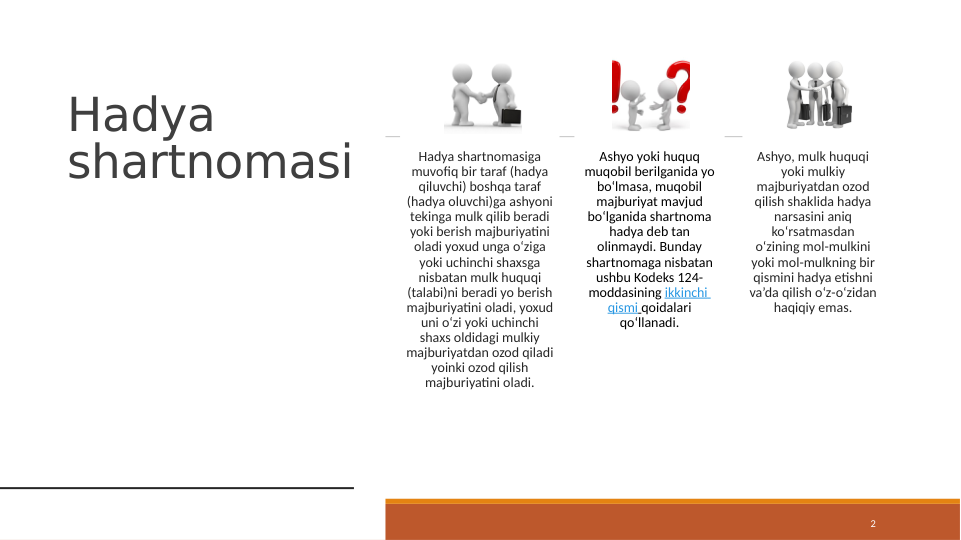 Hadya 
shartnomasi
2
Hadya shartnomasiga 
muvofiq bir taraf (hadya 
qiluvchi) boshqa taraf 
(hadya oluvchi)ga ashyoni 
tekinga mulk qilib beradi 
yoki berish majburiyatini 
oladi yoxud unga o‘ziga 
yoki uchinchi shaxsga 
nisbatan mulk huquqi 
(talabi)ni beradi yo berish 
majburiyatini oladi, yoxud 
uni o‘zi yoki uchinchi 
shaxs oldidagi mulkiy 
majburiyatdan ozod qiladi 
yoinki ozod qilish 
majburiyatini oladi.
Ashyo yoki huquq 
muqobil berilganida yo 
bo‘lmasa, muqobil 
majburiyat mavjud 
bo‘lganida shartnoma 
hadya deb tan 
olinmaydi. Bunday 
shartnomaga nisbatan 
ushbu Kodeks 124-
moddasining ikkinchi 
qismi qoidalari 
qo‘llanadi.
Ashyo, mulk huquqi 
yoki mulkiy 
majburiyatdan ozod 
qilish shaklida hadya 
narsasini aniq 
ko‘rsatmasdan 
o‘zining mol-mulkini 
yoki mol-mulkning bir 
qismini hadya etishni 
va’da qilish o‘z-o‘zidan 
haqiqiy emas.
