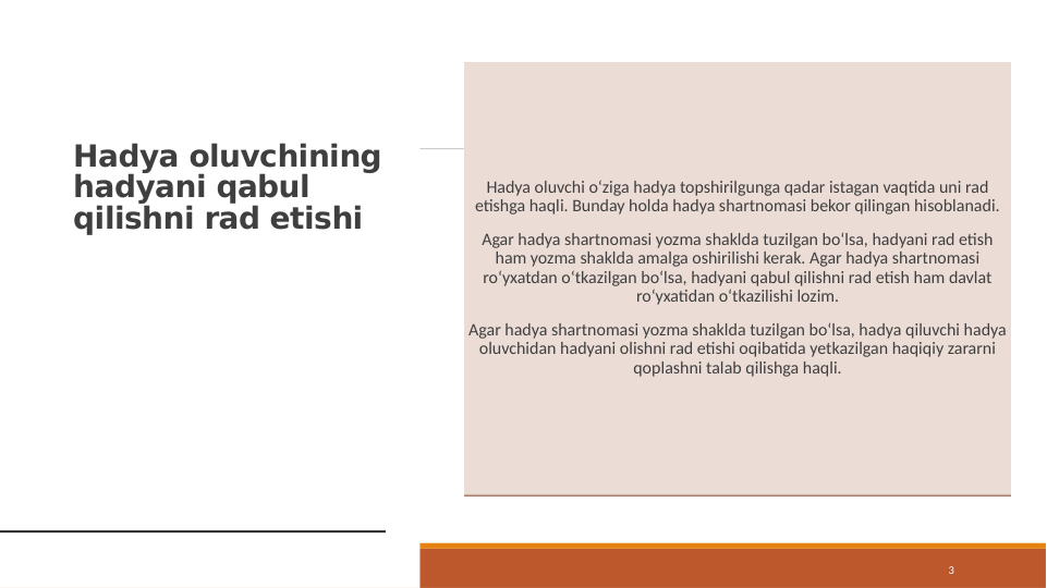 Hadya oluvchining 
hadyani qabul 
qilishni rad etishi
3
Hadya oluvchi o‘ziga hadya topshirilgunga qadar istagan vaqtida uni rad 
etishga haqli. Bunday holda hadya shartnomasi bekor qilingan hisoblanadi.
Agar hadya shartnomasi yozma shaklda tuzilgan bo‘lsa, hadyani rad etish 
ham yozma shaklda amalga oshirilishi kerak. Agar hadya shartnomasi 
ro‘yxatdan o‘tkazilgan bo‘lsa, hadyani qabul qilishni rad etish ham davlat 
ro‘yxatidan o‘tkazilishi lozim.
Agar hadya shartnomasi yozma shaklda tuzilgan bo‘lsa, hadya qiluvchi hadya 
oluvchidan hadyani olishni rad etishi oqibatida yetkazilgan haqiqiy zararni 
qoplashni talab qilishga haqli.
