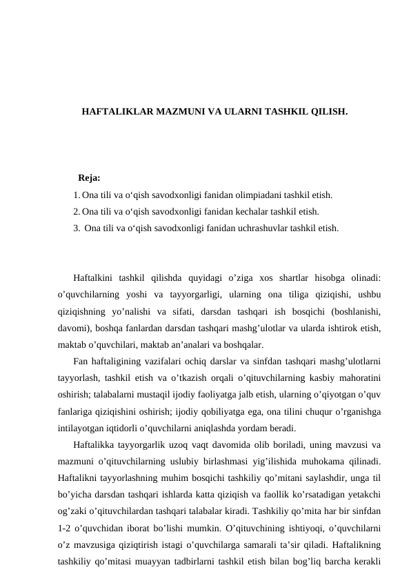 HAFTALIKLAR MAZMUNI VA ULARNI TASHKIL QILISH.
  Reja:
1. Ona tili va o‘qish savodxonligi fanidan olimpiadani tashkil etish. 
2. Ona tili va o‘qish savodxonligi fanidan kechalar tashkil etish.
3.  Ona tili va o‘qish savodxonligi fanidan uchrashuvlar tashkil etish.
Haftalkini  tashkil  qilishda  quyidagi  o’ziga  xos  shartlar  hisobga  olinadi:
o’quvchilarning  yoshi  va  tayyorgarligi,  ularning  ona  tiliga  qiziqishi,  ushbu
qiziqishning  yo’nalishi  va  sifati,  darsdan  tashqari  ish  bosqichi  (boshlanishi,
davomi), boshqa fanlardan darsdan tashqari mashg’ulotlar va ularda ishtirok etish,
maktab o’quvchilari, maktab an’analari va boshqalar. 
Fan haftaligining vazifalari ochiq darslar va sinfdan tashqari mashg’ulotlarni
tayyorlash, tashkil etish va o’tkazish orqali o’qituvchilarning kasbiy mahoratini
oshirish; talabalarni mustaqil ijodiy faoliyatga jalb etish, ularning o’qiyotgan o’quv
fanlariga qiziqishini oshirish; ijodiy qobiliyatga ega, ona tilini chuqur o’rganishga
intilayotgan iqtidorli o’quvchilarni aniqlashda yordam beradi. 
Haftalikka tayyorgarlik uzoq vaqt davomida olib boriladi, uning mavzusi va
mazmuni o’qituvchilarning uslubiy birlashmasi yig’ilishida muhokama qilinadi.
Haftalikni tayyorlashning muhim bosqichi tashkiliy qo’mitani saylashdir, unga til
bo’yicha darsdan tashqari ishlarda katta qiziqish va faollik ko’rsatadigan yetakchi
og’zaki o’qituvchilardan tashqari talabalar kiradi. Tashkiliy qo’mita har bir sinfdan
1-2 o’quvchidan iborat bo’lishi mumkin. O’qituvchining ishtiyoqi, o’quvchilarni
o’z mavzusiga qiziqtirish istagi o’quvchilarga samarali ta’sir qiladi. Haftalikning
tashkiliy qo’mitasi muayyan tadbirlarni tashkil etish bilan bog’liq barcha kerakli
