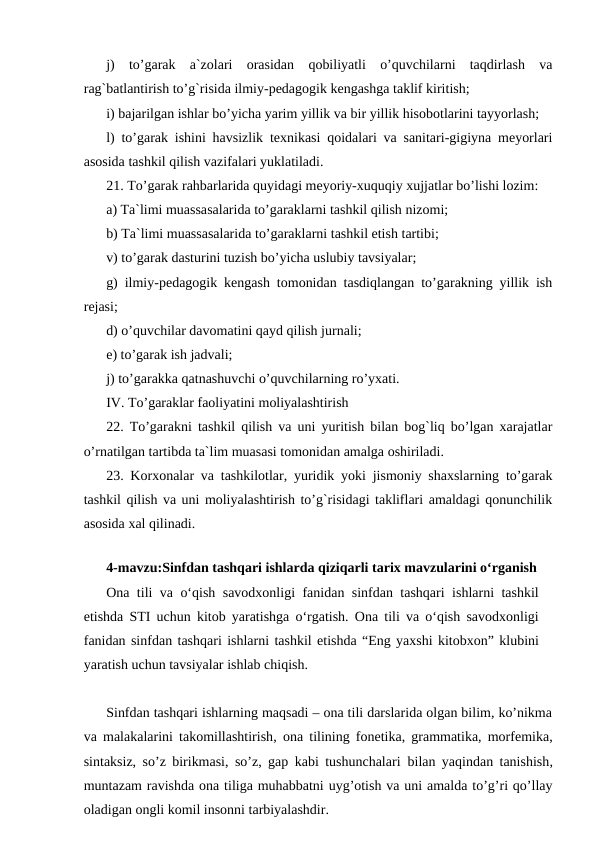 j)  to’garak  a`zolari  orasidan  qobiliyatli  o’quvchilarni  taqdirlash  va
rag`batlantirish to’g`risida ilmiy-pedagogik kengashga taklif kiritish;
i) bajarilgan ishlar bo’yicha yarim yillik va bir yillik hisobotlarini tayyorlash;
l) to’garak ishini havsizlik texnikasi qoidalari va sanitari-gigiyna meyorlari
asosida tashkil qilish vazifalari yuklatiladi.
21. To’garak rahbarlarida quyidagi meyoriy-xuquqiy xujjatlar bo’lishi lozim:
a) Ta`limi muassasalarida to’garaklarni tashkil qilish nizomi;
b) Ta`limi muassasalarida to’garaklarni tashkil etish tartibi;
v) to’garak dasturini tuzish bo’yicha uslubiy tavsiyalar;
g) ilmiy-pedagogik kengash tomonidan tasdiqlangan to’garakning yillik ish
rejasi;
d) o’quvchilar davomatini qayd qilish jurnali;
e) to’garak ish jadvali;
j) to’garakka qatnashuvchi o’quvchilarning ro’yxati.
IV. To’garaklar faoliyatini moliyalashtirish
22. To’garakni tashkil qilish va uni yuritish bilan bog`liq bo’lgan xarajatlar
o’rnatilgan tartibda ta`lim muasasi tomonidan amalga oshiriladi.
23. Korxonalar va tashkilotlar, yuridik yoki jismoniy shaxslarning to’garak
tashkil qilish va uni moliyalashtirish to’g`risidagi takliflari amaldagi qonunchilik
asosida xal qilinadi.
 
4-mavzu:Sinfdan tashqari ishlarda qiziqarli tarix mavzularini o‘rganish
Ona tili va o‘qish savodxonligi fanidan sinfdan tashqari ishlarni tashkil
etishda STI uchun kitob yaratishga o‘rgatish. Ona tili va o‘qish savodxonligi
fanidan sinfdan tashqari ishlarni tashkil etishda “Eng yaxshi kitobxon” klubini
yaratish uchun tavsiyalar ishlab chiqish.
Sinfdan tashqari ishlarning maqsadi – ona tili darslarida olgan bilim, ko’nikma
va  malakalarini takomillashtirish, ona tilining fonetika, grammatika, morfemika,
sintaksiz, so’z birikmasi, so’z, gap kabi tushunchalari  bilan yaqindan tanishish,
muntazam ravishda ona tiliga muhabbatni uyg’otish va uni amalda to’g’ri qo’llay
oladigan ongli komil insonni tarbiyalashdir.
