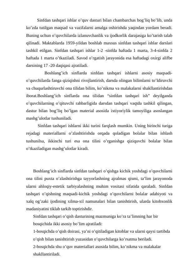    Sinfdan tashqari ishlar o’quv dasturi bilan chambarchas bog’liq bo’lib, unda
ko’zda tutilgan maqsad va vazifalarni amalga oshirishda yaqindan yordam beradi.
Buning uchun o’quvchilarda izlanuvchanlik va ijodkorlik darajasiga ko’tarish talab
qilinadi. Maktablarda 1959-yildan boshlab maxsus sinfdan tashqari ishlar darslari
tashkil etilgan. Sinfdan tashqari ishlar 1-2 -sinfda haftada 1 marta, 3-4-sinfda 2
haftada 1 marta o’tkaziladi. Savod o’rgatish jarayonida esa haftadagi oxirgi alifbe
darsining 17 -20 daqiqasi ajratiladi.
 
  Boshlang’ich  sinflarda  sinfdan  tashqari  ishlarni  asosiy  maqsadi-
o’quvchilarda fanga qiziqishni rivojlantirish, darsda olingan bilimlarni to’ldiruvchi
va chuqurlashtiruvchi ona tilidan bilim, ko’nikma va malakalarni shakllantirishdan
iborat.Boshlang’ich  sinflarda  ona  tilidan  “sinfdan  tashqari  ish”  deyilganda
o’quvchilarning o’qituvchi rahbarligida darsdan tashqari  vaqtda tashkil qilingan,
dastur bilan bog’liq bo’lgan material asosida ixtiyoriylik tamoyiliga asoslangan
mashg’ulotlar tushuniladi.
   Sinfdan tashqari ishlarni ikki turini farqlash mumkin. Uning birinchi turiga
rejadagi  materiallarni  o’zlashtirishda  orqada  qoladigan  bolalar  bilan  ishlash
tushunilsa,  ikkinchi  turi  esa  ona  tilini  o’rganishga  qiziquvchi  bolalar  bilan
o’tkaziladigan mashg’ulotlar kiradi.
Boshlang’ich sinflarda sinfdan tashqari o’qishga kichik yoshdagi o’quvchilarni
ona tilini puxta o’zlashtirishga tayyorlashning ajralmas qismi, ta’lim jarayonoda
ularni ahloqiy-estetik tarbiyalashning muhim vositasi sifatida qaraladi. Sinfdan
tashqari o’qishning maqsadi-kichik yoshdagi o’quvchilarni bolalar adabiyoti va
xalq og’zaki ijodining xilma-xil namunalari bilan tanishtirish, ularda kitobxonlik
madaniyatini tiklab tarkib toptirishdir. 
Sinfdan tashqari o’qish dasturining mazmuniga ko’ra ta’limning har bir 
bosqichida ikki asosiy bo’lim ajratiladi: 
1-bosqichda o’qish doirasi, ya’ni o’qitiladigan kitoblar va ularni qaysi tartibda 
o’qish bilan tanishtirish yuzasidan o’quvchilarga ko’rsatma beriladi. 
2-bosqichda shu o’quv materiallari asosida bilim, ko’nikma va malakalar 
shakllantiriladi. 
