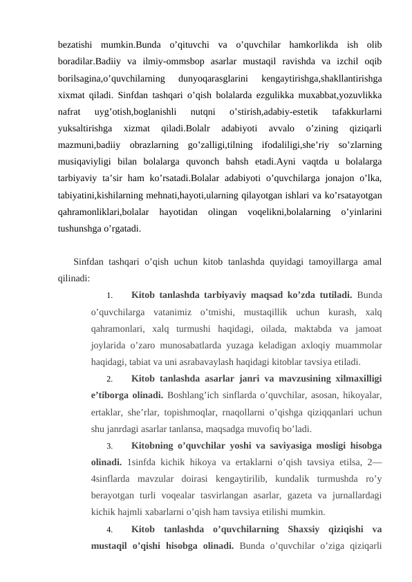 bezatishi  mumkin.Bunda  o’qituvchi  va  o’quvchilar  hamkorlikda  ish  olib
boradilar.Badiiy  va  ilmiy-ommsbop  asarlar  mustaqil  ravishda  va  izchil  oqib
borilsagina,o’quvchilarning  dunyoqarasglarini  kengaytirishga,shakllantirishga
xixmat qiladi. Sinfdan tashqari o’qish bolalarda ezgulikka muxabbat,yozuvlikka
nafrat  uyg’otish,boglanishli  nutqni  o’stirish,adabiy-estetik  tafakkurlarni
yuksaltirishga  xizmat  qiladi.Bolalr  adabiyoti  avvalo  o’zining  qiziqarli
mazmuni,badiiy  obrazlarning  go’zalligi,tilning  ifodaliligi,she’riy  so’zlarning
musiqaviyligi  bilan  bolalarga  quvonch  bahsh  etadi.Ayni  vaqtda  u  bolalarga
tarbiyaviy  ta’sir  ham  ko’rsatadi.Bolalar  adabiyoti  o’quvchilarga jonajon o’lka,
tabiyatini,kishilarning mehnati,hayoti,ularning qilayotgan ishlari va ko’rsatayotgan
qahramonliklari,bolalar  hayotidan  olingan  voqelikni,bolalarning  o’yinlarini
tushunshga o’rgatadi.
Sinfdan tashqari  o’qish uchun kitob tanlashda quyidagi  tamoyillarga amal
qilinadi:
1.
Kitob tanlashda tarbiyaviy maqsad ko’zda tutiladi.  Bunda
o’quvchilarga  vatanimiz  o’tmishi,  mustaqillik  uchun  kurash,  xalq
qahramonlari,  xalq  turmushi  haqidagi,  oilada,  maktabda  va  jamoat
joylarida o’zaro munosabatlarda yuzaga keladigan axloqiy muammolar
haqidagi, tabiat va uni asrabavaylash haqidagi kitoblar tavsiya etiladi.
2.
Kitob tanlashda asarlar janri va mavzusining xilmaxilligi
e’tiborga olinadi. Boshlang’ich sinflarda o’quvchilar, asosan, hikoyalar,
ertaklar, she’rlar, topishmoqlar, rnaqollarni o’qishga qiziqqanlari uchun
shu janrdagi asarlar tanlansa, maqsadga muvofiq bo’ladi.
3.
Kitobning o’quvchilar yoshi va saviyasiga mosligi hisobga
olinadi.  1sinfda kichik hikoya va ertaklarni o’qish tavsiya etilsa, 2—
4sinflarda  mavzular  doirasi  kengaytirilib,  kundalik  turmushda  ro’y
berayotgan  turli  voqealar  tasvirlangan  asarlar,  gazeta  va  jurnallardagi
kichik hajmli xabarlarni o’qish ham tavsiya etilishi mumkin.
4.
Kitob  tanlashda  o’quvchilarning  Shaxsiy  qiziqishi  va
mustaqil  o’qishi  hisobga  olinadi.  Bunda  o’quvchilar  o’ziga  qiziqarli
