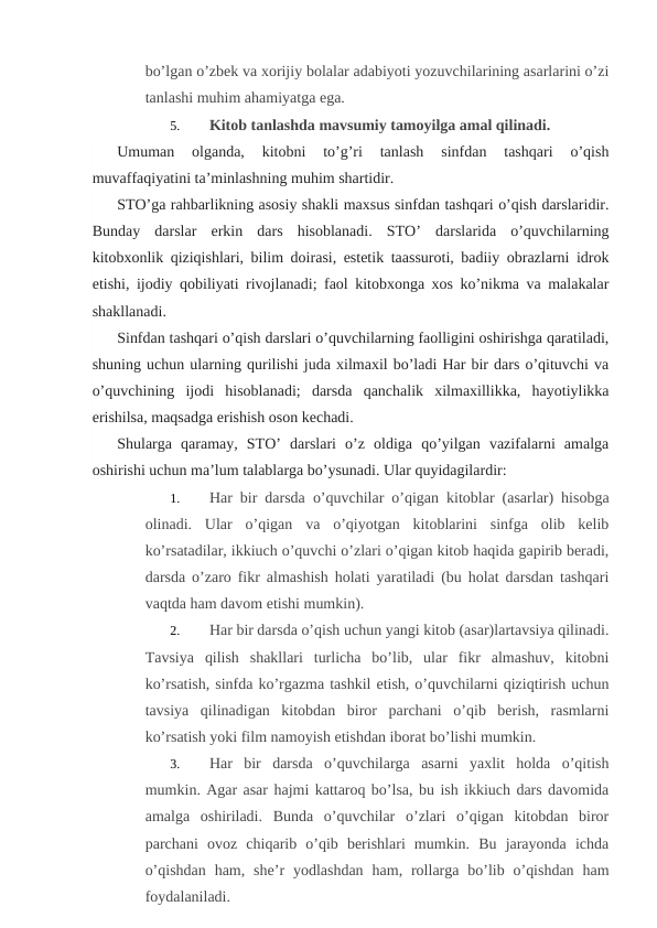 bo’lgan o’zbek va xorijiy bolalar adabiyoti yozuvchilarining asarlarini o’zi
tanlashi muhim ahamiyatga ega.
5.
Kitob tanlashda mavsumiy tamoyilga amal qilinadi.
Umuman  olganda,  kitobni  to’g’ri  tanlash  sinfdan  tashqari  o’qish
muvaffaqiyatini ta’minlashning muhim shartidir.
STO’ga rahbarlikning asosiy shakli maxsus sinfdan tashqari o’qish darslaridir.
Bunday  darslar  erkin  dars  hisoblanadi.  STO’  darslarida  o’quvchilarning
kitobxonlik qiziqishlari, bilim doirasi, estetik taassuroti, badiiy obrazlarni idrok
etishi, ijodiy qobiliyati rivojlanadi; faol kitobxonga xos ko’nikma va malakalar
shakllanadi.
Sinfdan tashqari o’qish darslari o’quvchilarning faolligini oshirishga qaratiladi,
shuning uchun ularning qurilishi juda xilmaxil bo’ladi Har bir dars o’qituvchi va
o’quvchining  ijodi  hisoblanadi;  darsda  qanchalik  xilmaxillikka,  hayotiylikka
erishilsa, maqsadga erishish oson kechadi.
Shularga  qaramay,  STO’  darslari  o’z  oldiga  qo’yilgan  vazifalarni  amalga
oshirishi uchun ma’lum talablarga bo’ysunadi. Ular quyidagilardir:
1.
Har bir darsda o’quvchilar o’qigan kitoblar (asarlar) hisobga
olinadi.  Ular  o’qigan  va  o’qiyotgan  kitoblarini  sinfga  olib  kelib
ko’rsatadilar, ikkiuch o’quvchi o’zlari o’qigan kitob haqida gapirib beradi,
darsda o’zaro fikr almashish holati yaratiladi (bu holat darsdan tashqari
vaqtda ham davom etishi mumkin).
2.
Har bir darsda o’qish uchun yangi kitob (asar)lartavsiya qilinadi.
Tavsiya  qilish  shakllari  turlicha  bo’lib,  ular  fikr  almashuv,  kitobni
ko’rsatish, sinfda ko’rgazma tashkil etish, o’quvchilarni qiziqtirish uchun
tavsiya  qilinadigan  kitobdan  biror  parchani  o’qib  berish,  rasmlarni
ko’rsatish yoki film namoyish etishdan iborat bo’lishi mumkin.
3.
Har  bir  darsda  o’quvchilarga  asarni  yaxlit  holda  o’qitish
mumkin. Agar asar hajmi kattaroq bo’lsa, bu ish ikkiuch dars davomida
amalga  oshiriladi.  Bunda  o’quvchilar  o’zlari  o’qigan  kitobdan  biror
parchani  ovoz  chiqarib  o’qib  berishlari  mumkin.  Bu  jarayonda  ichda
o’qishdan  ham,  she’r  yodlashdan  ham, rollarga  bo’lib  o’qishdan  ham
foydalaniladi.
