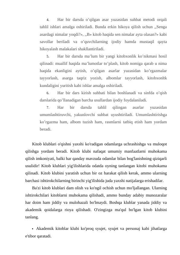 4.
Har bir darsda o’qilgan asar yuzasidan suhbat metodi orqali
tahlil ishlari amalga oshiriladi. Bunda erkin hikoya qilish uchun ,,Senga
asardagi nimalar yoqdi?», ,,B» kitob haqida sen nimalar ayta olasan?» kabi
savollar  beriladi  va  o’quvchilarning  ijodiy  hamda  mustaqil  qayta
hikoyalash malakalari shakllantiriladi.
5.
Har bir darsda ma’lum bir yangi kitobxonlik ko’nikmasi hosil
qilinadi: muallif haqida ma’lumotlar to’plash, kitob nomiga qarab u nima
haqida  ekanligini  aytish,  o’qilgan  asarlar  yuzasidan  ko’rgazmalar
tayyorlash,  asarga  taqriz  yozish,  albomlar  tayyorlash,  kitobxonltk
kundaligini yuritish kabi ishlar amalga oshiriladi.
6.
Har bir dars kirish suhbati bilan boshlanadi va sinfda o’qish
darslarida qo’llanadigan barcha usullardan ijodiy foydalaniladi.
7.
Har  bir  darsda  tahlil  qilingan  asarlar  yuzasidan
umumlashtiruvchi,  yakunlovchi  suhbat  uyushtiriladi.  Umumlashtirishga
ko’rgazma ham, albom tuzish ham, rasmlarni tatbiq etish ham yordam
beradi.
Kitob klublari o'qishni yaxshi ko'radigan odamlarga uchrashishga va muloqot
qilishga yordam  beradi. Kitob klubi  nafaqat  umumiy manfaatlarni  muhokama
qilish imkoniyati, balki har qanday mavzuda odamlar bilan bog'lanishning qiziqarli
usulidir! Kitob klublari yig'ilishlarida odatda oyning tanlangan kitobi muhokama
qilinadi. Kitob klubini yaratish uchun bir oz harakat qilish kerak, ammo ularning
barchasi ishtirokchilarning birinchi yig'ilishida juda yaxshi natijalarga erishadilar.
Ba'zi kitob klublari dam olish va ko'ngil ochish uchun mo'ljallangan. Ularning
ishtirokchilari kitoblarni muhokama qilishadi, ammo bunday adabiy munozaralar
har doim ham jiddiy va mulohazali bo'lmaydi. Boshqa klublar yanada jiddiy va
akademik  qoidalarga  rioya  qilishadi.  O'zingizga  ma'qul  bo'lgan  kitob  klubini
tanlang.
 Akademik kitoblar klubi ko'proq syujet, syujet va personaj kabi jihatlarga
e'tibor qaratadi.
