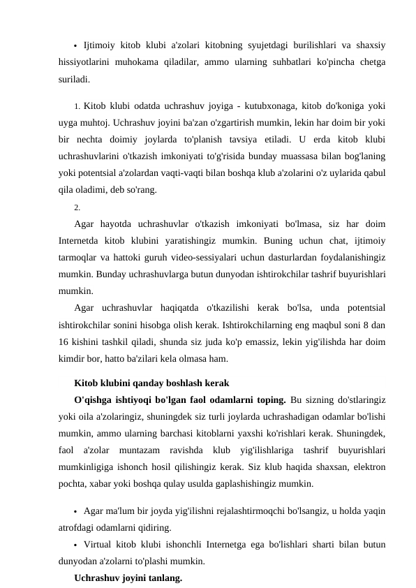  Ijtimoiy kitob klubi  a'zolari  kitobning syujetdagi  burilishlari  va shaxsiy
hissiyotlarini  muhokama  qiladilar,  ammo  ularning  suhbatlari  ko'pincha  chetga
suriladi.
1. Kitob klubi odatda uchrashuv joyiga - kutubxonaga, kitob do'koniga yoki
uyga muhtoj. Uchrashuv joyini ba'zan o'zgartirish mumkin, lekin har doim bir yoki
bir  nechta  doimiy  joylarda  to'planish  tavsiya  etiladi.  U  erda  kitob  klubi
uchrashuvlarini o'tkazish imkoniyati to'g'risida bunday muassasa bilan bog'laning
yoki potentsial a'zolardan vaqti-vaqti bilan boshqa klub a'zolarini o'z uylarida qabul
qila oladimi, deb so'rang.
2.
Agar  hayotda  uchrashuvlar  o'tkazish  imkoniyati  bo'lmasa,  siz  har  doim
Internetda  kitob  klubini  yaratishingiz  mumkin.  Buning  uchun  chat,  ijtimoiy
tarmoqlar va hattoki guruh video-sessiyalari uchun dasturlardan foydalanishingiz
mumkin. Bunday uchrashuvlarga butun dunyodan ishtirokchilar tashrif buyurishlari
mumkin.
Agar  uchrashuvlar  haqiqatda  o'tkazilishi  kerak  bo'lsa,  unda  potentsial
ishtirokchilar sonini hisobga olish kerak. Ishtirokchilarning eng maqbul soni 8 dan
16 kishini tashkil qiladi, shunda siz juda ko'p emassiz, lekin yig'ilishda har doim
kimdir bor, hatto ba'zilari kela olmasa ham.
Kitob klubini qanday boshlash kerak
O'qishga ishtiyoqi bo'lgan faol odamlarni toping. Bu sizning do'stlaringiz
yoki oila a'zolaringiz, shuningdek siz turli joylarda uchrashadigan odamlar bo'lishi
mumkin, ammo ularning barchasi kitoblarni yaxshi ko'rishlari kerak. Shuningdek,
faol  a'zolar  muntazam  ravishda  klub  yig'ilishlariga  tashrif  buyurishlari
mumkinligiga ishonch hosil qilishingiz kerak. Siz klub haqida shaxsan, elektron
pochta, xabar yoki boshqa qulay usulda gaplashishingiz mumkin.
 Agar ma'lum bir joyda yig'ilishni rejalashtirmoqchi bo'lsangiz, u holda yaqin
atrofdagi odamlarni qidiring.
 Virtual kitob klubi ishonchli Internetga ega bo'lishlari sharti bilan butun
dunyodan a'zolarni to'plashi mumkin.
Uchrashuv joyini tanlang.
