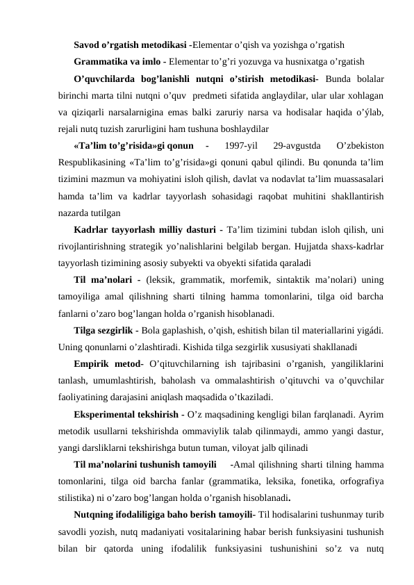 Savod o’rgatish metodikasi -Elementar o’qish va yozishga o’rgatish
Grammatika va imlo - Elementar to’g’ri yozuvga va husnixatga o’rgatish
O’quvchilarda  bog’lanishli  nutqni  o’stirish  metodikasi-  Bunda  bolalar
birinchi marta tilni nutqni o’quv  predmeti sifatida anglaydilar, ular ular xohlagan
va qiziqarli narsalarnigina emas balki zaruriy narsa va hodisalar haqida o’ýlab,
rejali nutq tuzish zarurligini ham tushuna boshlaydilar
«Ta’lim to’g’risida»gi qonun
-
 1997-yil  29-avgustda  O’zbekiston
Respublikasining «Ta’lim to’g’risida»gi qonuni qabul qilindi. Bu qonunda ta’lim
tizimini mazmun va mohiyatini isloh qilish, davlat va nodavlat ta’lim muassasalari
hamda  ta’lim  va  kadrlar  tayyorlash  sohasidagi  raqobat  muhitini  shakllantirish
nazarda tutilgan
Kadrlar tayyorlash milliy dasturi - Ta’lim tizimini tubdan isloh qilish, uni
rivojlantirishning strategik yo’nalishlarini belgilab bergan. Hujjatda shaxs-kadrlar
tayyorlash tizimining asosiy subyekti va obyekti sifatida qaraladi
Til  ma’nolari  -  (leksik,  grammatik, morfemik, sintaktik ma’nolari)  uning
tamoyiliga amal qilishning sharti tilning hamma tomonlarini, tilga oid barcha
fanlarni o’zaro bog’langan holda o’rganish hisoblanadi.
Tilga sezgirlik - Bola gaplashish, o’qish, eshitish bilan til materiallarini yigádi.
Uning qonunlarni o’zlashtiradi. Kishida tilga sezgirlik xususiyati shakllanadi
Empirik  metod-  O’qituvchilarning  ish  tajribasini  o’rganish,  yangiliklarini
tanlash, umumlashtirish, baholash va ommalashtirish o’qituvchi va o’quvchilar
faoliyatining darajasini aniqlash maqsadida o’tkaziladi.
Eksperimental tekshirish - O’z maqsadining kengligi bilan farqlanadi. Ayrim
metodik usullarni tekshirishda ommaviylik talab qilinmaydi, ammo yangi dastur,
yangi darsliklarni tekshirishga butun tuman, viloyat jalb qilinadi
Til ma’nolarini tushunish tamoyili
-Amal qilishning sharti tilning hamma
tomonlarini, tilga oid barcha fanlar (grammatika, leksika, fonetika, orfografiya
stilistika) ni o’zaro bog’langan holda o’rganish hisoblanadi.
Nutqning ifodaliligiga baho berish tamoyili- Til hodisalarini tushunmay turib
savodli yozish, nutq madaniyati vositalarining habar berish funksiyasini tushunish
bilan  bir  qatorda  uning  ifodalilik  funksiyasini  tushunishini  so’z  va  nutq

