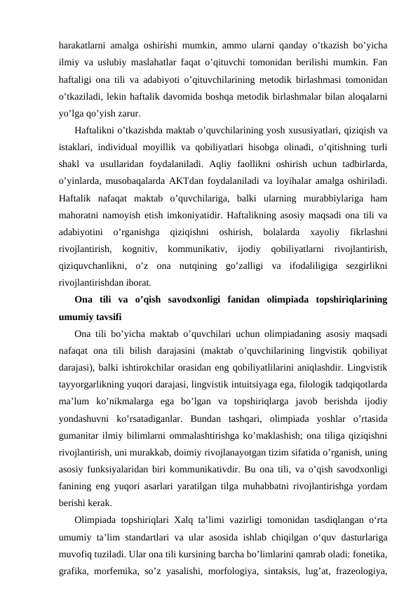 harakatlarni amalga oshirishi mumkin, ammo ularni qanday o’tkazish bo’yicha
ilmiy va uslubiy maslahatlar faqat o’qituvchi tomonidan berilishi mumkin. Fan
haftaligi ona tili va adabiyoti o’qituvchilarining metodik birlashmasi tomonidan
o’tkaziladi, lekin haftalik davomida boshqa metodik birlashmalar bilan aloqalarni
yo’lga qo’yish zarur. 
Haftalikni o’tkazishda maktab o’quvchilarining yosh xususiyatlari, qiziqish va
istaklari, individual moyillik va qobiliyatlari hisobga olinadi, o’qitishning turli
shakl  va  usullaridan  foydalaniladi.  Aqliy  faollikni  oshirish  uchun  tadbirlarda,
o’yinlarda, musobaqalarda AKTdan foydalaniladi va loyihalar amalga oshiriladi.
Haftalik  nafaqat  maktab  o’quvchilariga,  balki  ularning  murabbiylariga  ham
mahoratni namoyish etish imkoniyatidir. Haftalikning asosiy maqsadi ona tili va
adabiyotini  o’rganishga  qiziqishni  oshirish,  bolalarda  xayoliy  fikrlashni
rivojlantirish,  kognitiv,  kommunikativ,  ijodiy  qobiliyatlarni  rivojlantirish,
qiziquvchanlikni,  o’z  ona  nutqining  go’zalligi  va  ifodaliligiga  sezgirlikni
rivojlantirishdan iborat.
Ona  tili  va  o’qish  savodxonligi  fanidan  olimpiada  topshiriqlarining
umumiy tavsifi
Ona tili bo’yicha maktab o’quvchilari uchun olimpiadaning asosiy maqsadi
nafaqat  ona  tili  bilish  darajasini  (maktab  o’quvchilarining  lingvistik  qobiliyat
darajasi), balki ishtirokchilar orasidan eng qobiliyatlilarini aniqlashdir. Lingvistik
tayyorgarlikning yuqori darajasi, lingvistik intuitsiyaga ega, filologik tadqiqotlarda
ma’lum  ko’nikmalarga  ega  bo’lgan  va  topshiriqlarga  javob  berishda  ijodiy
yondashuvni  ko’rsatadiganlar.  Bundan  tashqari,  olimpiada  yoshlar  o’rtasida
gumanitar ilmiy bilimlarni ommalashtirishga ko’maklashish; ona tiliga qiziqishni
rivojlantirish, uni murakkab, doimiy rivojlanayotgan tizim sifatida o’rganish, uning
asosiy funksiyalaridan biri kommunikativdir. Bu ona tili, va o’qish savodxonligi
fanining eng yuqori asarlari yaratilgan tilga muhabbatni rivojlantirishga yordam
berishi kerak. 
Olimpiada topshiriqlari Xalq taʼlimi vazirligi tomonidan tasdiqlangan oʻrta
umumiy taʼlim standartlari va ular asosida ishlab chiqilgan oʻquv dasturlariga
muvofiq tuziladi. Ular ona tili kursining barcha bo’limlarini qamrab oladi: fonetika,
grafika, morfemika, so’z yasalishi, morfologiya, sintaksis, lug’at, frazeologiya,
